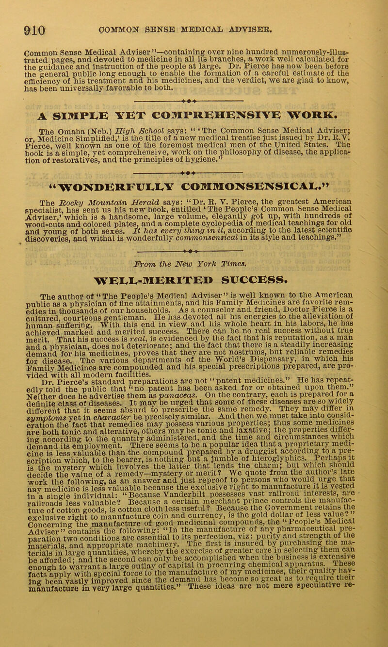 Common Sense Medical Adviser”—containing over nine hundred numerously-illus- trated pages, and devoted to medicine in all its branches, a work well calculated for the guidance and instruction of the people at large. Dr. Pierce has now been before the general public long enough to enable the formation of a careful estimate of the efficiency of nis treatment and his medicines, and the verdict, we are glad to know, has been universally favorable to both. +++ A SIMPLE YET COMPREHENSIVE WORK. The Omaha (Neb.) High School says: “ ‘The Common Sense Medical Adviser; or, Medicine Simplified,’ is the title of a new medical treatise just issued by Dr. R.V. Pierce, well known as one of the foremost medical men of the United States. The book is a simple, yet comprehensive, work on the philosophy of disease, the applica- tion of restoratives, and the principles of hygiene.” “WONDERFULLY COMMONSENSICAL.” The Rocky Mountain Herald says: “Dr. R. V. Pierce, the greatest American specialist, has sent us his new book, entitled ‘ The People’s Common Sense Medical Adviser,’ which is a handsome, large volume, elegantly got up, with hundreds of wood-cuts and colored plates, and a complete cyclopedia of medical teachings for old and young of both sexes. It has every thing in it, according to the latest scientific discoveries, and withal is wonderfully commonsensical in its style and teachings.” From the New York Times. WELL-MERITED SUCCESS. The author of “The People’s Medical Adviser” is well known to the American public as a physician of fine attainments, and his Family Medicines are favorite rem- edies in thousands of our households. As a counselor and friend, Doctor Pierce is a cultured, courteous gentleman. He has devoted all his energies to the alleviation of human suffering, With this end in view and his whole heart in his labors, he has achieved marked and merited success. There can be no real success without time merit. That his success is real, is evidenced by the fact that his reputation, as a man and a physician, does not deteriorate; and the fact that there is a steadily increasing demand for his medicines, proves that they are not nostrums, but reliable remedies for disease. The various departments of the World’s Dispensary, in which his Family Medicines are compounded and his special prescriptions prepared, are pro- vided with all modern facilities. „ _ , Dr. Pierce’s standard preparations are not “patent medicines.” He has repeat- edlv told the public that “no patent has been asked for or obtained upon them.” Neither does he advertise them as panaceas. On the contrary, each is prepared for a definite class of diseases. It maybe urged that some of these diseases are so widely different that it seems absurd to prescribe the same remedy. They may differ in symptoms yet in character be precisely similar. And then we must take into consid- eration the fact that remedies may possess various properties; thus some medicines are both tonic and alterative, others maybe tonic and laxative: the properties difler- imr according to the quantity administered, and the time and circumstances which demand its employment. There seems to be a popular idea that a proprietary medi- cine is less valuable than the compound prepared by a druggist according to a pre- scription which, to the bearer, is nothing but a Jumble of hieroglyphics. Perhaps it is the mvstery which involves the latter that lends the charm; but which should decide the value of a remedy—mystery or merit? We quote from the author s late work the following, as an answer and just reproof to persons who would urge that anv medicine is less valuable because the exclusive right to manufacture it is vested in a sincde individual: “Because Vanderbilt possesses vast railroad interests, aie railroads less valuable? Because a certain merchant prince controls the manufac- ture of cotton goods, is cotton cloth less useful? Because the Government retainsi the exclusive right to manufacture coin and currency, is the gold dol ar of less value? Concerning the manufacture of good medicinal compounds, the “People’s Medical Adviser ” contains the following: “In the manufacture of any pharmaceutical pre- paration two conditions are essential to its perfection, viz: purity and strength of the materials, and appropriate machinery. The first is insured by purchasing the ma- terials in large quantities, whereby the exercise of greater care m selecting them can be afforded; and the second can only be accomplished when the business is extensive enough to warrant a large outlay of capital m procuring chemical apparatus. These facts apply with special force to the manufacture of my medicines, their quality hav- ing been vastly improved since the demand has become so great as to lequiie then manufacture in very large quantities.” These ideas are not mere speculative le-