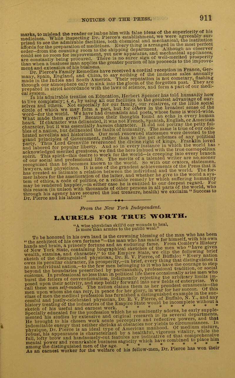 marks to mislead the reader or imbue him with false ideas of the superiority of his medicines While inspecting Dr. Pierce’s establishment, we were agreeably sui- urised to see the admirable facilities, both chemical and mechanical, the institution |Sf.®ra for the nrenaration of medicines. Every thing is arranged in the most perfect ofdei—from the counting room to the shipping department. Although an observer could see no room for improvement, yet new apparatus, and mechanical appliances, are constantly b™ing procured. There is no surer sign of well-merited prosperity than when a business man applies the greater portion of his proceeds to the lmpiove- mCUDr Upierchtf Family Remedfes have received a cordial reception in France, Ger- many Spain, England, and China, to say nothing of the immense sales made’in the Indies and South America. Their reputation is not cometary, flashing Srotlgh otm atmosphere only to sink into the gloom of the forgotten past They are prepared in strict accordance with the laws ot science, and form a pait of our medi cal systenndmirab]e Qn Education, Herbert Spencer has told humanity how to live completely: t. e., by using all our facilities to the greatest advantage of our selves and others. Not especially for our family, our relatives, or the little social circle of which we may form a part, but for others in the broadest sense of the word—for the world. We have had dramatists and poets, whose fame is woidd-wide. What made them great? Because their thoughts found an echo m every human heart If character was delineated, it was not French, Spanish, English, or American character but it was essentially human character. It did not portray the petty foi- bles of a nation but delineated the faults of humanity. The same is true of our cele- brated novelists and historians. Our most renowned statesmen were devoted to the arand principles of Government, rather than to the pet schemes of any political party PThns Lord Grenville reverenced the divine right of kings. Iranklin loved and labored for popular liberty. And bo in every instance in which the world has • acknowledged merited greatness, we find the hero imbued with the true cosmopolitan RphT Thfs spMt-this desire to work for the world-is creeping into every branch of our social and professional life. The merits of a talented writer aie no sooner recognized than he becomes known to the world. So with our 01‘at^s> lawyers and physicians. It is one of the grandest achievements of the Fiess that it has‘created so intimate a relation between the individual and the world. Thefoi- mer^abors for the amelioration of the latter, and whether he give to the world a sys- tem of ethics a code of pol tics, or a reliable remedy by which suffering humanity nTvbe^ rendered^haPPiei-,-iu either case he is entitled to our deepest regard • For this reason (in unison with thousands of other persons in all parts of the woild, who through his agency have secured the lost treasure, health) we exclaim Success to Dr. Fierce and his labors! ” ( > t From the New York Independent. laurels for true worth. “A wise physician skill’d our wounds to heal, Is more than armies to the public weal.” To be honored in his own land is the crowning blessing of theman'faas been “ the architect of his own fortune ’’-the man who has made foi lumself with Ms own hands and brain, a princely fortune and an enduring fame. From Comlev s D. s oy of New York State, containing biographical sketches of tbie ™foUowiue^rief wealth, stamina, and character,” to the Empire State, we.clip„the following^Diiei sketch of the distinguished .physician, Dr. lb Vv^erce, of Buffalo y nation owes its peculiar character, its prosperity,—in brief, <e:W courage to step as an individual nation,-to the few men belonging to it wo have toe,couiagei to steg beyond the boundaries prescribed by partiaanship, pi°*essi°n^ men who customs. In professional no less than m political life t^ro^ccasionally burst the fetters of conventionalism, indignantly rejecting the aib.itja^ Yye posed upon their activity, and step boldly forward into new fields of'e*®^ent8—the call these men self-made. The nation claims them as her pioudest oinaments tne sketch of his useful find eaincst.woik. ,%vv»*Tw»rvHTr nrinmn hp parlv sui)T)le- Specially educated for the profession which he so eminently adorns, he eaiiy suppie men ted his studies by extensive and original research in. ita.seveial departments He brought to his chosen work acute perceptive and iefleotive poweiLS> indomitable energy that neither shrinks at obstacles nor yields t0stature rib vs i a ue Dr. Pierce is an ideal type of American manhood. Of medium stature robust, hi’s appearance is characterized by a healthful, vigorous vita ity, h j full, lofty brow and handsomely-cut features are indicative of that compiehenmve mental power and remarkable business sagacity which have combined to place him among tne distinguished men of the age. * hnq wnn their As an earnest worker for the welfare of his fellow-men, Dr. 1 leice he ^