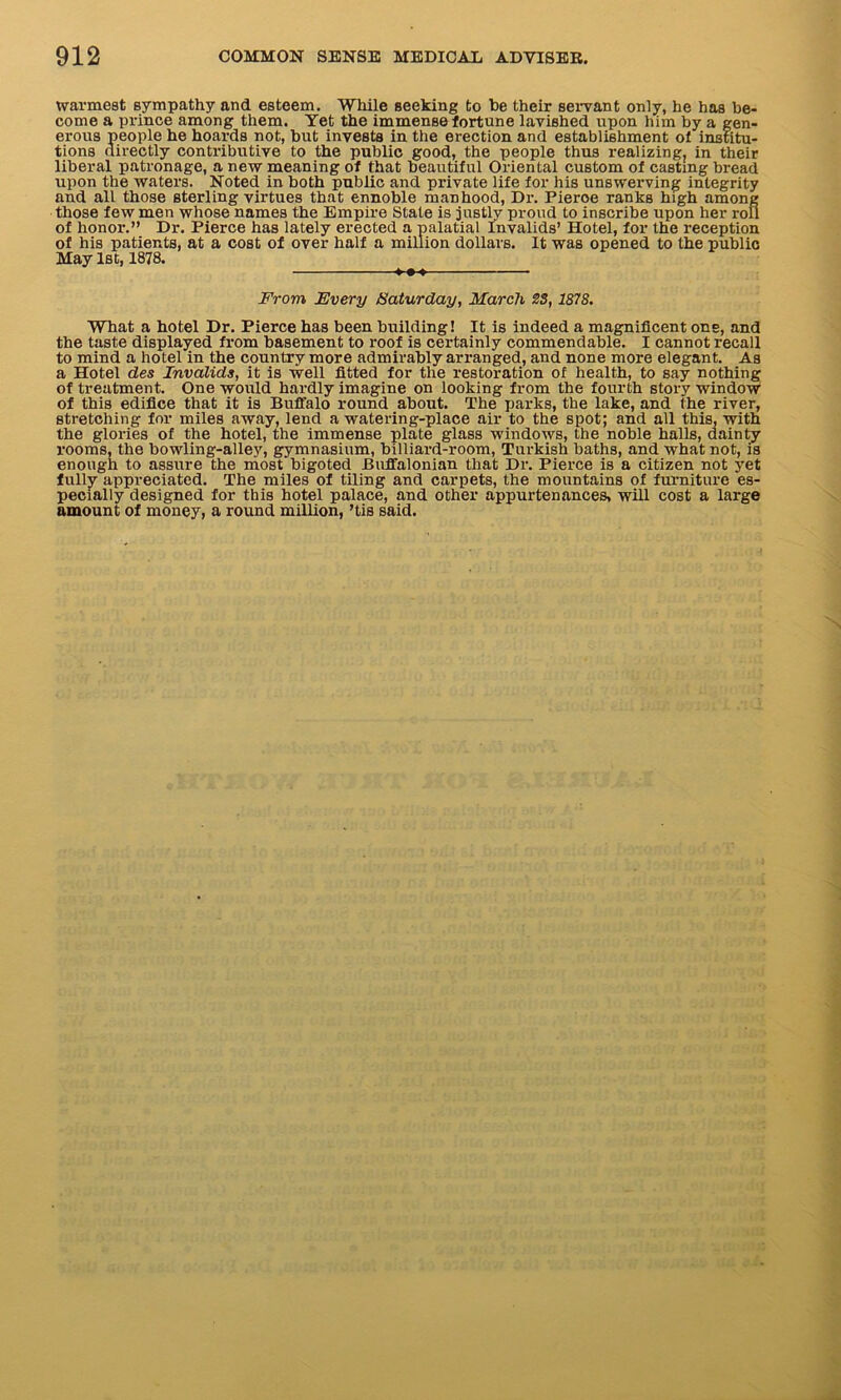 warmest sympathy and esteem. While seeking to be their servant only, he has be- come a prince among them. Yet the immense fortune lavished upon him by a gen- erous people he hoards not, but invests in the erection and establishment of institu- tions directly contributive to the public good, the people thus realizing, in their liberal patronage, a new meaning of that beautiful Oriental custom of casting bread upon the waters. Noted in both public and private life for his unswerving integrity and all those sterling virtues that ennoble manhood, Dr. Pieroe ranks high among those few men whose names the Empire State is justly proud to inscribe upon her roll of honor.” Dr. Pierce has lately erected a palatial Invalids’ Hotel, for the reception of his patients, at a cost of over half a million dollars. It was opened to the public May 1st, 1878. From Every Saturday, March 23,1878. What a hotel Dr. Pierce has been building! It is indeed a magnificent one, and the taste displayed from basement to roof is certainly commendable. I cannot recall to mind a hotel in the country more admirably arranged, and none more elegant. As a Hotel des Invalids, it is well fitted for the restoration of health, to say nothing of treatment. One would hardly imagine on looking from the fourth story window of this edifice that it is Buffalo round about. The parks, the lake, and the river, stretching for miles away, lend a w'atering-place air to the spot; and all this, with the glories of the hotel, the immense plate glass windows, the noble halls, dainty rooms, the bowling-alley, gymnasium, billiard-room, Turkish baths, and what not, is enough to assure the most bigoted Bnffalonian that Dr. Pierce is a citizen not yet fully appreciated. The miles of tiling and carpets, the mountains of furniture es- pecially designed for this hotel palace, and other appurtenances, will cost a large amount of money, a round million, ’tis said.