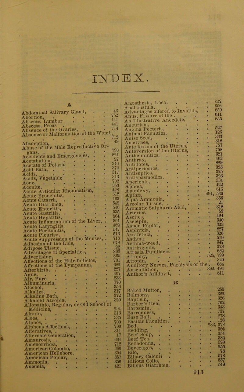 ilSDEX Abdominal Salivary Gland, Abortion, . ... Abscess, Lumbar Abscess, Psoas . • Absence of the Ovaries, • • Absence or Malformation of the >v omo. 4G 752 441 4-11 714 Absorption, . • • • • Abuse of the Male Reproductive Oi gans, . • • • Accidents and Emergencies, . Acetabulum, Acetate of Potash, .... Acid Bath, Acids, Acids, Vegetable .... Acne, Aconite, ..•••• Acute Articular Rheumatism, Acute Bronchitis, .... Acute Catarrh, Acute Diarrhoea, .... Acute Enteritis, .... Acute Gastritis, Acute Hepatitis, . • • Acute Inflammation of the Liver, . Acute Laryngitis, .... Acute Peritonitis, .... Acute Pleurisy, Acute Suppression of the Menses, . Adhesion of the Lids, Adipose Tissue, ... Advantages of Specialties, Advertising, Affections of the Hair-follicles, Affections of the Tympanum, Afterbirth, .... Ague, Air, Pure . . ' ■ Albuminuria, Alcohol, .... Alkalies, .... Alkaline Bath, Alkaloid Atropia. . Allopathic, Regular, or Old School of Medicine, Alnuin, .... Aloes, . . . Alphos, Alphous Affections, . Alteratives, .... Alternate Generation, Amaurosis, .... Amcnorrhoea, American Colombo, . American nellebore, American Poplar, Ammonia, .... Anaemia, .... 712 49 790 824 27 346 372 317 343 702 353 428 512 463 549 546 535 564 564 482 547 516 718 678 22 863 865 701 682 227 407 233 770 356 317 372 320 294 313 335 700 700 311 17 664 712 360 354 357 356 421 Anaesthesia, Local Anal Fistula, . • Advantages offered to Invalids, Anus, Fissure of the . An Illustrative Anecdote, Aneurism, . Angina Pectoris, Animal Faculties, Anise Seed, Anodvnes, . . - Anteflexion of the Uterus, Anteversion of the Uterus, Anthelmintics, Anthrax, Antidotes, Antiperiodics, Antiseptics, Antispasmodics, Aperients, Apnoea, Apoplexy, Apthae, Aqua Ammonia, Areolar Tissue, . Aromatic Sulphuric Acid, Arteries, Ascites, Asclepin, Aspen Poplar Asphyxia, Assafetida, Asthma, Asthma-Aveed, Astringents, Atresia Pupillaris, Atrophy, A tropin, • • Auditory Nerves, Pai Auscultation, Author’s Ailidavit, alysis of 15 Baked Mutton, Balmony, Baptism, Barber’s Itch, Barosmin, Barrenness, Base Ball, Basilar Faculties, Bed, Bedding, Beef Soup, . Beef Tea, Belladonna, . • Beverages, Bile, . . Biliary Calculi . Bilious Colic, Bilious Diarrhoea, . 822 . 606 . 859 . 611 . 855 '. 527 . 126 . 333 . 318 . 757 . 758 . 321 . 463 . 829 . 323 . 325 . 326 . 334 . 422 . 616 494, 530 . 356 . 21 . 318 59 . 424 . 340 . 323 . 827 . 326 . 519 . 347 . 328 . 662 525, 799 . 320 the . 684 392, 494 . 811 255 322 326 702 343 737 27S 128 2S3, 378 38J 254 382 320 255 78 578 557 549