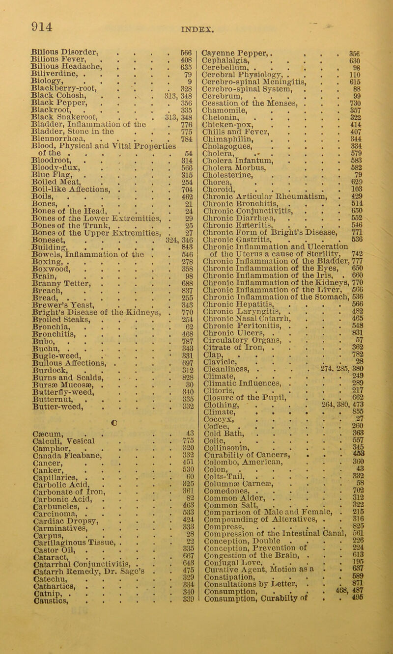 INDEX. Bilious Disorder, .... 566 Bilious Fever, 408 Bilious Headache, .... 635 Biliverdine, 79 Biology, 9 Blackberry-root, . . .328 Black Cohosh, .... 313. 348 Black Pepper, '356 Blackroot, 335 Black Snakeroot, . . . 313,348 Bladder, Inflammation of the . 776 Bladder, Stone in the . . . 775 Blennorrhoea, 784 Blood, Physical and Yital Properties of the 54 Bloodroot, 314 Bloody-flux, . ... 566 Blue Flag, 315 Boiled Meat, 254 Boil-like Affections, .... 704 Boils, 462 Bones, 21 Bones of the Head, .... 24 Bones of the Lower Extremities, . 29 Bones of the Trunk, .... 25 Bones of the Upper Extremities, . 27 Boneset, 324, 346 Building, 843 Bowels, Inflammation of the . . 546 Boxing, 278 Boxwood, 358 Brain, 98 Branny Tetter, 688 Breach, 837 Bread, 255 Brewer’s Yeast, .... 343 Bright’s Disease of the Kidneys, . 770 Broiled Steaks, 254 Bronchia, 62 Bronchitis, 468 Bubo, 787 Buchu, 343 Bugle-weed, . . . . • 331 Bullous Affections, . ... 697 Burdock, 312 Bums and Scalds, . • . . .828 Bursao Mucosae, 30 Butterfly-weed, .... 340 Butternut, 335 Butter-weed, 332 Caecum, Calculi, Vesical Camphor, Canada Fleabane, Cancer, Canker, Capillaries, . Carbolic Acid, Carbonate of Iron, Carbonic Acid, Carbuncles, . Carcinoma, . Cardiac Dropsy, Carminatives, Carpus, Cartilaginous Tissue, Castor Oil, Cataract, Catarrhal Conjunctivitis, Catarrh ltemedy, Dr. Sage’s Catechu, Cathartics, Catnip, ... Caustics, 43 775 320 332 151 530 GO 325 361 82 463 533 424 333 28 22 335 667 643 475 329 334 340 339 Cayenne Pepper,. ... 356 Cephalalgia, .... 630 Cerebellum, 98 Cerebral Physiology, . . . .110 Cerebro-spinal Meningitis, . . 615 Cerebro-spinal System, ... 88 Cerebrum, 99 Cessation of the Menses, ... 730 Chamomile, 357 Chelonin, 322 Chicken-pox, 414 Chills and Fever, .... 407 Chimaphilin, 344 Cliolagogues, 334 Cholera, 579 Cholera Infantum, . . . . 583 Cholera Morbus, . . . 682 Cholesterine, 79 Chorea, 629 Choroid, 103 Chronic Articular Khcumatism, . 429 Chronic Bronchitis, .... 514 Chronic Conjunctivitis, . . .650 Chronic Diarrhoea, .... 552 Chronic Enteritis, .... 546 Chronic Form of Bright’s Disease, 771 Chronic Gastritis, .... 536 Chronic Inflammation and Ulceration of the Uterus a cause of Sterility, 742 Chronic Inflammation of the Bladder, 777 Chronic Inflammation of the Eyes, 650 Chronic Inflammation of the Iris, . 660 Chronic Inflammation of the Kidneys, 770 Chronic Inflammation of the Liver, 566 Chronic Inflammation of the Stomach, 536 Chronic Hepatitis, .... 566 Chronic Laryngitis, .... 4S2 Chronic Nasal Catarrh, . . . 465 Chronic Peritonitis, .... 548 Chronic Ulcers, 831 Circulatory Organs, .... 57 Citrate of Iron 362 Clap, 782 Clavicle, 28 Cleanliness, .... 274. 285, 380 Climate, 249 Climatic Influences, .... 289 Clitoris, 217 Closure of the Pupil, . . . 662 Clothing, .... 264,380,473 Climate, S55 Coccyx, 27 Coffee, 260 Cold Bath, 363 Colic, 557 Collinsonin, 345 Curability of Cancers, . . • 453 Colombo, American, . . . 360 Colon, 43 Colts-Tail, 332 Column so Cameas, . . . . 58 Comedones, 702 Common Alder, 312 Common Salt, 322 Comparison of Male and Female, . 215 Compounding of Alteratives, . . 316 Compress, ...... 825 Compression of the Intestinal Canal, 561 Conception, Double .... 226 Conception, Prevention of . . 224 Congestion of the Brain, . . .613 Conjugal Love 195 Curative Agent, Motion as a . . 637 Constipation, 589 Consultations by Letter, ... 871 Consumption, .... 468, 487 Consumption, Curabilty of . . 495