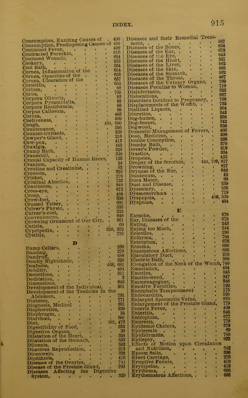 494, Consumption, Exciting Causes of . 490 Consumption, Predisposing Causes of 490 Continued Fever, • • 40a Contracted Foreskin, Contused Wounds, Cookery, .... Cool Bath, . . • • Cornea, Inflammation of the Cornea, Opacities of the . Cornea, Ulceration of the Corneitis, .... Corium, . Corns, Corpora Olivaria, Corpora Pyramidalia, Corpora Restiformia, Corpus Callosum, Coryza, .... Costiveness, Cough, .... Countenance, Counter-irritants, Cowper’s Gland, . Cow-pox Coxalgis, . . . • Cramp Bark, Cranesbill, . • • • - Cranial Capacity of Human Races, Cranium, . .... Creatine and Creatinine, . Creosote, .... Cricket, . . Criminal Abortion, Conclusion, .... Cross-eye, .... Croup, Crow-foot. . • • '• Crusted Tetter, . . > Culver’s Physic, . Culver’s-root, Conveniences, . • • Crowning Ornament of Our City, Cuticle, . . » Cypripedin, . Cystitis, .... 409 81G 824 253 364 654 656 657 654 68 705 93 93 93 99 463 589 500 395 339 218 413 442 328 330 135 24 . 82 . 325 . 278 . 753 . 849 . 672 . 484 . 330 . 691 . 335 . 335 . 848 . 861 69 328, 352 . 776 468, in the Damp Cellars, Dancing, Dandruff, Deadly Nightshade, Deafness, Debility, Decoctions, . , Dedication, . 0 Dimensions, . ■ . - Development of the Individual, Development of the Testicles Abdomen, Diabetes, Diagnosis, Medical Diaphoretics, Diaphragm, . Diarrhoea, Diet, 381, Digestibility of Food, Digestive Organs, Dilatation of the Heart, Dilatation of the Stomach Diluents, Dioecious Reproduction, Dioscorein. , Diphtheria, Diseases of the Ovaries, , Disease of the Prostate Gland, Diseases Affecting the Digestive System, 238 279 688 320 681 494 311 3 843 201 791 771 391 339 34 501 473 252 39 524 533 3-12 213 328 416 711 799 529 cy, Fevers, Diseases and their Remcduu Treat- ment, .... Diseases of the Bones, Diseases of the Ear, . Diseases of the Eye, Diseases of the Heart, Diseases of the Liver, Diseases of the Skin, Diseases of the Stomach, Diseases of the Throat, Diseases of the Urinary Organs, Diseasos Peculiar to Woman, Disinfectants, Dislocations, Disorders Incident to Pregnan Displacements of the Womb, Distilled Liquors, Diuretics, Dog-button, . Dog-fennel, Dogwood, ... Domestic Management of Dose, Medicine, . Double Conception, . Douche Bath, Dover’s Powder, Drastics, Dropsies, Dropsy of the Scrotum, Drowning, Dryness of the Ear, . Duodenum, . Dura Mater? Dust and Disease, Dysentery, . Dysmenorrhcea . Dyspepsia, . Dyspnoea, E Earache, . Ear, Diseases of the Eating, . . • Eating too Much, Eclectics, Ecthyma, . Ectropium', . Eczema, Eczematous Affections, Ejaculatory Duct, Electric Bath, 387 834 678 643 521 662 685 532 467 769 710 325 827 768 755 264 343 358 342 358 405 308 226 870 319 334 423 424, 799, 817 . 827 . 648 . 42 89 . 239 . 556 71Q 469, 539 . 494 678 678 243 244 296 704 676 686 686 218 368 Elongation of the Neck of the Womb, 740 Emaciation, ... • Aa4 Emetics, Emetic-weed, Emmenagogues, Emotive Faculties, .... Encephalic Temperament Endocarditis, Enlarged Spermatic Veins, Enlargement of the Prostate Gland, Enteric Fever, Enteritis, Entropium, Enuresis, Epidemic Cholera, .... Epidermis ...... Epididymitis. . < •* Epilepsy, . . . . (Effects of Motion upon Circulation and Nutrition, .... Epsom Salts, Erect Carriage, Eruptive Fevers, Erysipelas, . Erythema, . Erythematous Affections, 494 346 347 548 122 175 526 820 779 409 546 677 778 679 69 785 622 642 336 276 410 415 695