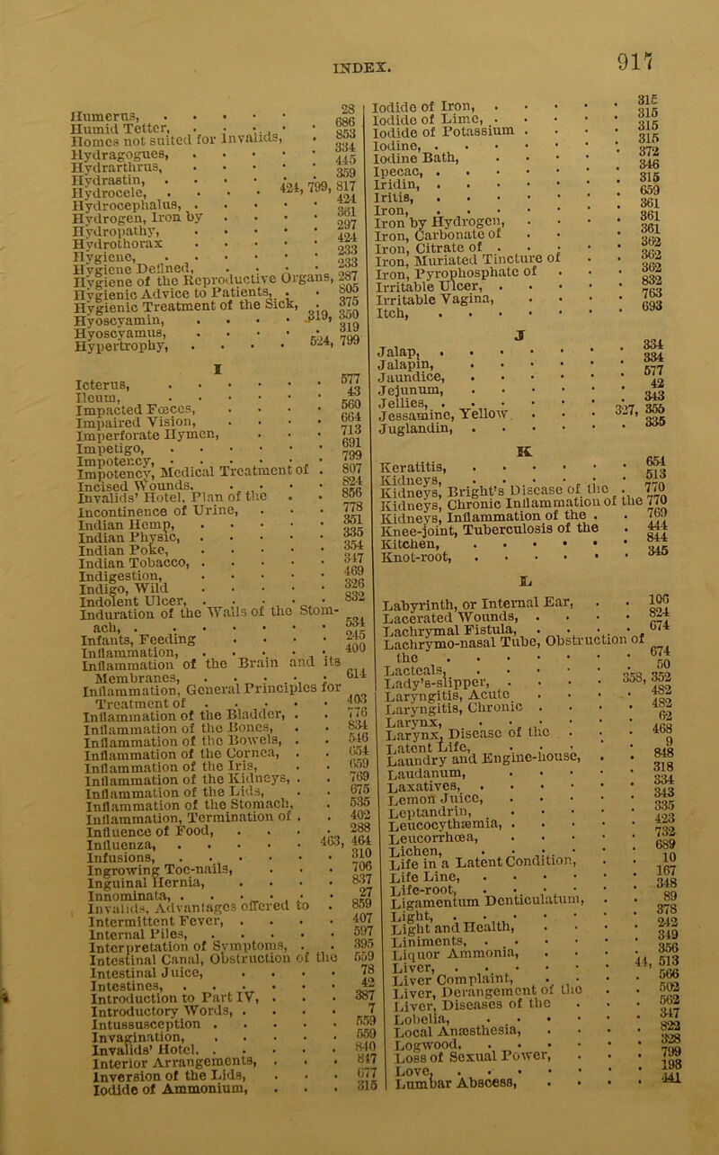 911 Humerus, . . . • Humid Tetter, . • • Homes not suited for Invalids, Hydragogues, Hydrartlirus, Hydrastin, Hydrocele, Hydrocephalus, . Hydrogen, Iron by Hydropathy, Hydrothorax Hygiene, Hvgiene DeOned, . • • • Hygiene of the Reproductive Organ Hygienic Advice to Patients, . • H'ygienic Treatment of the Sick, . Hyoscyamin, • ^ Hyoscyamus, .... • “i Hypertrophy, .... °-4» 23 686 853 334 ; . <it5 359 424, 799, 817 . . 421 . . 361 . . 297 . 421 . 233 . 233 287 S05 375 Stom- d its Icterus, .... Ileum, . Impacted Foiccs, Impaired Vision, Imperforate Hymen, Impetigo, . Impotency, • • • . Impotencv, Medical Treatment of Incised Wounds. Invalids’ Hotel, Plan of the Incontinence of Urine, Indian Hemp, Indian Physic, Indian Poke, Indian Tobacco, . Indigestion, Indigo, Wild Indolent Ulcer, . . ■ Induration of the Iv ads of the acli, . .... Infants, Feeding Inflammation, . • >. Inflammation of the Brain Membranes, . . • . • • Inflammation, General Principles for Treatment of Inflammation of the Bladder, Inflammation of the Bones, Inflammation of the Bowels, Inflammation of the Cornea, Inflammation of the Iris, Inflammation of the Kidneys, Inflammation of the Lids, Inflammation of the Stomach Inflammation, Termination of Influence of Food, Influenza, .... Infusions, .... Ingrowing Toe-nails, Inguinal Hernia, Innominata, . . • • Invalids, Advantages offered Intermittent Fever, . Internal Piles, Interpretation of Symptoms, Intestinal Canal, Obstruction Intestinal Juice, Intestines, .... Introduction to Part IV, . Introductory Words, . Intussusception . Invagination, Invalids’ Hotel. . Interior Arrangements, . Inversion of the Lids, Iodide of Ammonium, 577 43 560 664 713 691 799 807 824 856 778 351 335 354 317 469 326 832 Iodide of Iron, . Iodide of Lime, . Iodide of Potassium . Iodine, .... Iodine Bath, Ipecac, .... Iridin, .... Iritis, .... Iron, .... Iron bv Hydrogen, Iron, Carbonate of Iron, Citrate of . . Iron, Muriated Tincture o Iron, Pyrophosphate of Irritable Ulcer, Irritable Vagina, Itch, . . . • Jalap, Jalapm, Jaundice, Jejunum, Jellies, . Jessamine, Yellow Juglandin, 31£ 315 315 315 372 346 315 659 361 361 361 362 362 362 832 763 693 334 334 577 42 343 327, 355 335 K. Keratitis, Kidneys, • • • 2% Kidneys, Bright’s Disease of the . 770 Kidneys, Chronic Inflammation of the 770 Kidneys, Inflammation of the . . tbJ Knee-joint, Tuberculosis of the . 444 Kitchen, 57* Knot-root, 310 463, the 531 245 400 614 403 776 834 516 654 659 769 675 535 402 288 464 310 706 837 27 859 407 597 395 559 78 42 387 7 559 559 840 847 077 315 35S, Labyrinth, or Internal Ear, Lacerated Wounds, Lachrymal Fistula, • • - Laclirymo-nasal Tube, Obstruction of the Lacteals, . . . • Lady’s-slipper, . Laryngitis, Acute Laryngitis, Chronic . Larynx, . • • Larynx, Disease of the Latent Life, Laundry aud Engine-house, Laudanum, Laxatives, Lemon Juice, Leptandrin, Leucocythsemia, . Leucorrhcea, Lichen, . • • Life in a Latent Condition Life Line, Life-root, . •. • Ligamentum Denticulatui Light, . • • Light aud Health, Liniments, . Liquor Ammonia, Liver, . • • Liver Complaint, • - Liver, Derangement oi the Liver, Diseases of the Lobelia, Local Amcsthesna, Logwood, Loss of Sexual Power, Love, .... Lumbar Abscess, 44 100 824 074 674 50 352 482 482 62 468 9 848 318 334 343 335 423 732 689 10 107 348 89 378 212 349 356 513 566 502 562 317 822 328 799 198 •141
