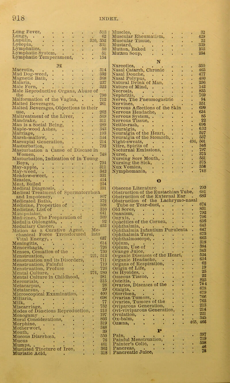Lung Fever, LungSj . Lupulin, Lycopin, Lymphatics, Lymphatic System, Lymphatic temperament, SI . 533 62 320, 352 . 831 50 51 . 154 e Organs, Abuse of Macrotin, Mad Dog-weed, Magnetic Bath, Malaria, Male Fern, . Male Reproductiv the Malformation of the Vagina, Malted Beverages, Malted Beverages, Objections to their use, ..... Maltreatment of the Liver, Mandrake, .... Man is a Social Being, Maple-wood Ashes, . Marriage, Marsh-mallow, .... Marsupial Generation, Masturbation, .... Masturbation a Cause of Disease Women, Masturbation, Indication of in Young Boys, . May-apple, . May-weed, . Meadow-sweet, Measles, Meat, Boiled Medical Diagnosis, 21, Medical Treatment of Spermatorrhoea and Impotency, Medicated Baths, Medicine, Properties of . Medicine, List of ... Manipulator, .... Medicines, The Preparation of Medulla Oblongata, . Medullary Cancer, Motion as a Curative Agent, chanical Force Transformed Vital Energy, .... Meningitis, .... Menorrhagia, Menses, Cessation of the . Menstruation, Menstruation and its Disorder Menstruation, Painful Menstruation, Profuse Mental Culture, . Mental Culture in Childhood, Mercurials, .... Metacarpus, Metatarsus, .... Microscopical Examination, Miliaria, .... Milk, Miscarriage, Modes of Dioecious Reproduction, Monogamy .... Moral Considerations, Morphine, .... Motherwort, Mouth, ... Mucous Diarrhoea, Mucus Mumps, Muriated Tincture of Iron, Muriatic Acid, in 314 352 368 237 322 790 712 261 262 569 311 289 343 193 344 214 792 748 794 311 342 331 414 254 391 807 372 308 310 641 309 92 453 Me- in to 637 614 726 730 513 711 719 726 274, 280 281 315 28 29 400 698 77 752 213 197 803 319 348 39 550 76 461 362 318 Muscles, ...... 32 Muscular Rheumatism, . . 429 Muscular Tissue, . . . 22 Mustard, 339 Mutton, Baked ... 255 Mutton Soup, 254 N Narcotics, 350 Nasal Catarrh, Chronic . . . 465 Nasal Douche, 477 Nasal Polypus, 480 Natural Drink of Man, . . . 256 Nature of Mind, 143 Necrosis, 835 Nephritis, 769 Nerve, The Pneumogastric . . 94 Nervines, 351 Nervous Affections of the Skin . 699 Nervous Headache, .... 634 Nervous Svstem, ..... 85 Nervous Tissue, . ... 22 Nettle-rash, 696 Neuralgia, 632 Neuralgia of the Heart, . . . 527 Neuralgia of the Stomach, . . . 537 Night-sweats, .... 494, 501 Nitre, Spirits of 346 Nocturnal Emissions, . . . 797 Nurse, 375 Nursing Sore Mouth, .... 531 Nursing the Sick, .... 375 Nux Vomica 358 Nymphomania 748 O Obscene Literature Obstruction of the Eustachian Tube Obstruction of the External Ear Obstruction of the Lachrymo-nasal Tube or Tear-duct, . Old Sores, Onanism, Onyxis, .... Opacities of the Cornea, Ophthalmia, .... Ophthalmia Infantium Purulenta Ophthalmia Tarsi, Ophthalmoscope, . Opium, .... Opium, Use of Orange Juice, Organic Diseases of the Heart, Organic Headache, . Organs of Respiration, Origin of Life, Os Hvoides, . Osseous Tissue, . Osteitis, .... Ovaries, Diseases of the Otalgia, .... Otorrhcem Ovarian Tumors, . Ovaries, Tumors of the Oviparous Generation, Ovi-viviparous Generation Ovulation, Ox-balm, - Ozaana, 465, 290 6S1 683 674 831 792 706 656 643 647 675 665 318 384 343 524 634 62 19 25 22 825 744 678 679 766 765 213 214 221 345 466 Pain, . Painful Menstruation, Painter’s Colic, . Pancreas. Pancreatic Juice, 397 719 558 46 78