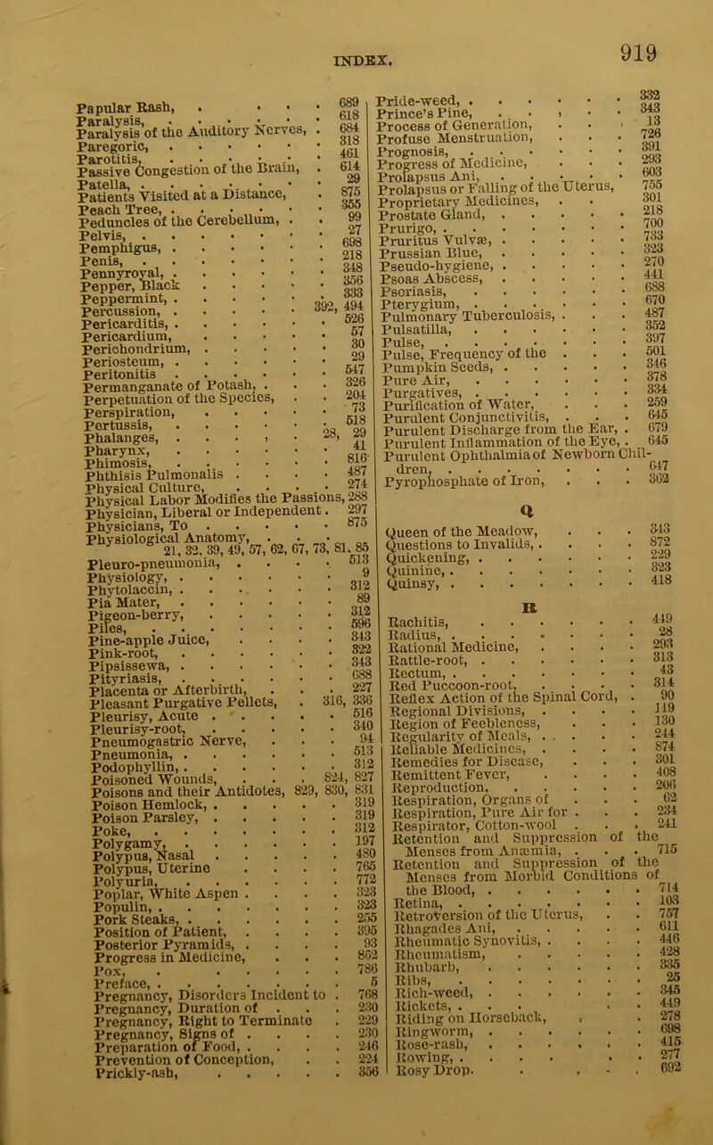 Pa pillar RaBh, Paralysis, . - . - Paralysis of the Auditory Gives, Paregoric, Parotitis, . • • • • Passive Congestion of tlie l>ram9 Patella, . . • •. • Patients Visited at a Distance Peach Tree, . . • • Peduncles of the Cerebellum, Pelvis, Pemphigus, . Penis, Pennyroyal, . pepper, Black Peppermint, . Percussion, . Pericarditis, . Pericardium, Perichondrium, . Periosteum, . Peritonitis . Permanganate of Potash, . Perpetuation of the Species, perspiration, Pertussis, phalanges, . Pharynx, phimosis, Phthisis Pulmonalis Physical Culture, . - - . Physical Labor Modifies the Passions, 283 Physician, Liberal or Independent. 297 Physicians, To “to Physiological Anatomy, . 689 . 618 . 684 . 318 . 461 . 614 . 29 . 875 . 355 . 99 . 27 . 698 . 218 . 348 . 356 . 333 392, 494 . 526 . 57 30 . 29 . 547 . 326 . 204 . 73 518 29 41 816 487 274 28, Ute us. Pride-weed, . Prince’s Pine, Process of Generation, Profuse Menstruation, Prognosis, Progress of Medicine, Prolapsus Ani, Prolapsus or Palling of the Proprietary Medicines, Prostate Gland, . Prurigo, .... Pruritus Vulvse, . Prussian Blue, Pseudo-hygiene, . Psoas Abscess, Psoriasis, Pterygium, . Pulmonary Tuberculosis, Pulsatilla, Pulse , , , • Pulse, Frequency of the Pumpkin Seeds, . Pure Air, Purgatives, . Purification of Water, Purulent Conjunctivitis, Purulent Discharge from the Ear, Purulent Inflammation of the Eye, 6 21, 32, 39, 49, 57, Pleuro-pneumonia, . Physiology, . Phytolaccin, . Pia Mater, Pigeon-berry, Piles, .... Pine-apple Juice, Pink-root, Pipsissewa, . Pityriasis, Placenta or Afterbirth, Pleasant Purgative Pellet Pleurisy, Acute . Pleurisy-root, Pneumogastric Nerve, Pneumonia, . Podophyllin, . Poisoned Wounds, Poisons and their Antidotes, Poison Hemlock, . Poison Parsley, . Poke, .... Polygamy, . Polypus, Nasal Polypus, Uterine Polyuria, Poplar, White Aspen Populin, . Pork Steaks, . Position of Patient, Posterior Pyramids, Progress in Medicine, Pox, Preface, Pregnancy, Disorders Incident Pregnancy, Duration of Pregnancy, Right to Terminate Pregnancy, Signs of . Preparation of Food, . Prevention of Conception, Prickly-ft3h, 316, 73, 81. 85 . 513 9 . 312 89 . 312 . 596 . 343 . 322 . 343 688 227 336 516 . 340 94 . 513 . 312 824, 827 829, 830, 831 319 319 312 197 4 SO 765 772 323 323 255 395 93 802 786 5 768 230 229 230 246 224 356 to Purulent Ophthalmia of Newborn Chil- 332 343 13 728 391 293 603 755 301 218 700 733 323 270 441 688 670 487 352 397 501 346 378 334 259 645 679 645 dren, .... Pyrophosphate of Iron, Queen of the Meadow, Questions to Invalids, . Quickening, . Quinine,.... Quinsy, .... IS, Rachitis, Radius, .... Rational Medicine, Rattle-root, . Rectum, .... Red Puccoon-root, . _ Reflex Action of the Spinal Cord, Regional Divisions, . Region of Feebleness, Regularity of Meals, . , . Reliable Medicines, . Remedies for Disease, Remittent Fever, Reproduction, Respiration, Organs of Respiration, Pure Air for . Respirator, Cotton-wool Retention and Suppression Menses from An ami ia, . Retention and Suppression Menses from Morbid the Blood, .... Retina, Retroversion of the Uterus, Rhagades Ani, Rheumatic Synovitis, . Rheumatism, Rhubarb Ribs, Rich-weed, . Rickets, . Riding on Horseback, , Ringworm, . Rose-rash, . . . , Rowing, .... Rosy Drop. of the 647 302 343 872 229 323 418 449 28 293 313 43 314 90 119 130 244 874 301 408 206 02 23-4 241 of _■ the Conditions of 715 714 103 757 611 446 428 335 25 345 449 278 698 415 277 692