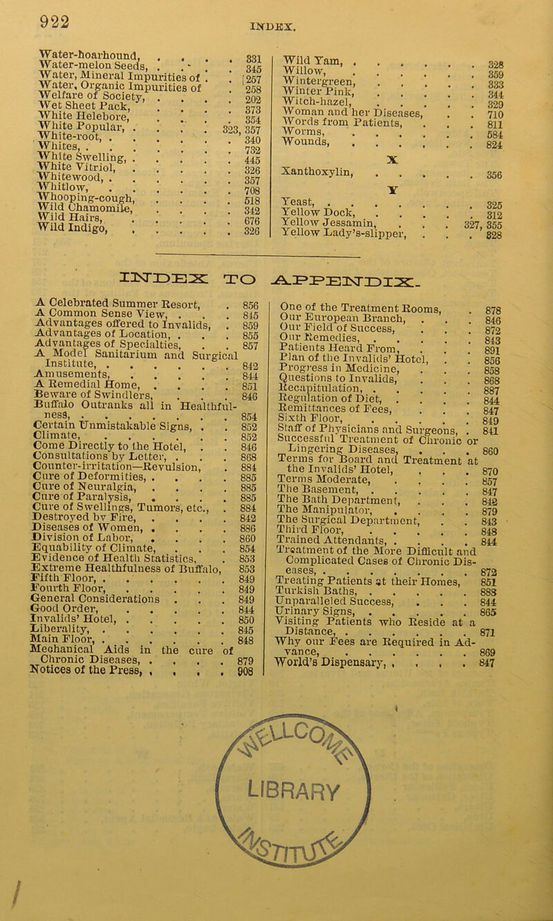 INDEX. Water-hoarhound, . . Water-melon Seeds, . Water, Mineral Impurities of Water, Organic Impurities of Welfare of Society, Wet Sheet Pack, White Helebore, White Popular, White-root, . Whites, . White Swelling, White Vitriol, Whitewood, . Whitlow, Whooping-cough Wild Chamomile Wild Hairs, Wild Indigo, . 331 . 345 . [257 . 258 . 202 . 373 . 354 323, 357 . 340 . 732 . 445 . 326 . 357 . 708 . 518 . 342 . 676 . 326 Wild Tam, , Willow, ... Wintergreen, Winter Pink, Witch-hazel, Woman and her Diseases, Words from Patients, Worms, Wounds, X Xanthoxylin, Y Yeast, Yellow Dock, Yellow Jessamin, Yellow Lady’s-slipper, . 328 . 359 . 333 . 344 . 329 . 710 . 811 . 584 . 824 . 356 . 325 . 312 327, 355 . 828 i isr id ex: to APPEDJET-y A Celebrated Summer Resort, A Common Sense View, . Advantages offered to Invalids, Advantages of Location, , Advantages of Specialties, A Model Sanitarium and Surgical Institute, Amusements, A Remedial Home, Beware of Swindlers, Buffalo Outranks all in Healthful- 856 845 859 855 857 842 844 851 846 nesS, Certain Unmistakable Signs, . Climate, Come Directly to the Hotel, . Consultations by Letter, . Counter-irritation—Revulsion, Cure of Deformities Cure of Neuralgia, .... Cure of Paralysis Cure of Swellings, Tumors, etc., Destroyed bv Fire, .... Diseases of Women, .... Division of Labor, .... Equability of Climate, Evidence of Health Statistics, Extreme Healthfulness of Buffalo, Fifth Floor, Fourth Floor, General Considerations Good Order, Invalids’ Hotel, Liberality, Main Floor, Mechanical Aids in the cure of Chronic Diseases, .... Notices of the Press, , , 854 852 852 846 868 884 885 885 885 884 842 886 860 854 853 853 849 849 849 844 850 845 848 879 908 One of the Treatment Rooms, Our European Branch, Our Field of Success, Our Remedies, . Patients Heard From, Plan of the Invalids’ Hotel, . ! Progress in Medicine, Questions to Invalids, . . .' Recapitulation, Regulation of Diet, Remittances of Fees, Sixth Floor, . . Staff of Physicians and Surgeons, ! Successful Treatment of Chronic or Lingering Diseases, Terms for Board and Treatment at the Invalids’ Hotel, Terms Moderate, .... The Basement, . The Bath Department, The Manipulator, .... The Surgical Department, Third Floor, Trained Attendants, .... Treatment of the More Difficult and Complicated Cases of Chronic Dis- GflSGS, • Treating Patients at their Homes, Turkish Baths, Unparalleled Success, Urinary Signs, Visiting Patients who Reside at a Distance, Why our Fees are Required in Ad- vance, 'World’s Dispensary, , 878 846 872 843 891 856 858 868 887 844 847 849 841 860 870 857 847 842 879 843 848 844 872 851 883 844 865 871 869 847 /