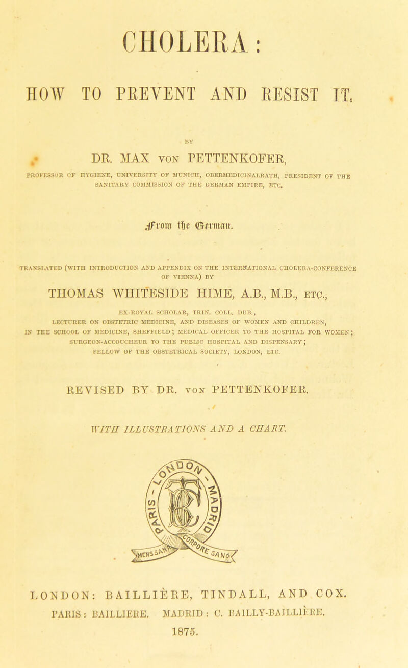 HOW TO PEEVENT AND RESIST IT. BY DR. MAX von PETTENKOFER, PROFESSOR CF HYGIENE, ÜNIVERSITY OF MUNICH, OBERMEDICINALRATH, PRESIDENT OF THE SAN1TARY COMMISSION OF THE GERMAN EMPIRE, ETC. jfrorn tfje ffirrman. TKANSI.ATED (W1TII IHTRODUCTION AND APPENDIX ON THE INTERNATIONAL CHOLERA-CONFERENCE OF VIENNA) BY THOMAS WHITESIDE HIME, A.B, M.B, etc.; EX-ROYAL SCHOLAR, TRIN. COLL. DUB., LECTURER ON OBSTETRIC MEDICINE, AND DISEASES OF WOMEN AND CHILDREN, IN THE SCHOOL OF MEDICINE, SHEFFIELD; MEDICAL OFFICER TO THE HOSPITAL FOR WOMEN J SURGEON-ACCOUCHECR TO THE PUBLIC HOSPITAL AND DISPENSARYJ FELLOW OF THE OBSTETRICAL SOCIETY, LONDON, ETC. REVISED BY DR. von PETTENKOFER. WITII 1LLUSTRATJONS AND A CHART. LONDON: BAILLIERE, TINDALL, AND COX. PARIS: BAILLIERE. MADRID: C. BA1LLY-BAILL1ERE. 1875.