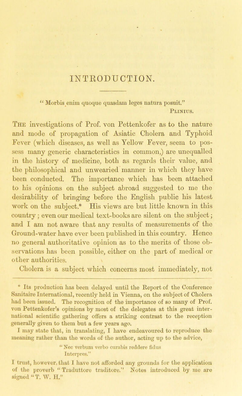 INTRODUCTION. “ Morbis eiiim quoque quasdam leges natura posuit.” Plinius. The investigations of Prof, von Pettenkofer as to the nature and mode of propagation of Asiatic Cholera and Typhoid Fever (which diseases, as well as Yellow Fever, seem to pos- sess rnany generic eharacteristics in common,) are unequalled in the history of medicine, botli as regards their value, and the philosophical and unwearied manner in which tliey liave been conducted. The importance which has beeil attached to bis opinions on the subject abroad suggested to me the desirability of bringing before the English public bis latest work on the subject* His views are but little known in this country; evenourmedical text-booksare silent on the subject; and I am not aware that any results of measurements of the Ground-water have ever been published in this country. Hence no general authoritative opinion as to the merits of those ob- servations has been possible, either on the part of medical or other authorities. Cholera is a subject which concerns most immediately, not * Its production has been delayed until the Report of the Conference Sanitaire International, recently held in Vienna, on the subject of Cholera had been issued. The recognition of the importance of so many of Prof, von Pettenkofer’s opinions by most of the delegates at this great inter- national scientific gathering öfters a striking contrast to the reception generally given to them but a few years ago. I may state that, in translating, I have endeavoured to reproduce the meaning rather than the words of the autlior, acting up to the advice, “ Nec verbum verbo curabis reddere fidus Interpres.” I trust, however, that I have not afforded any grounds for the application of the proverb “ Traduttore traditore.” Notes introduced by me are signed “ T. W. H.”