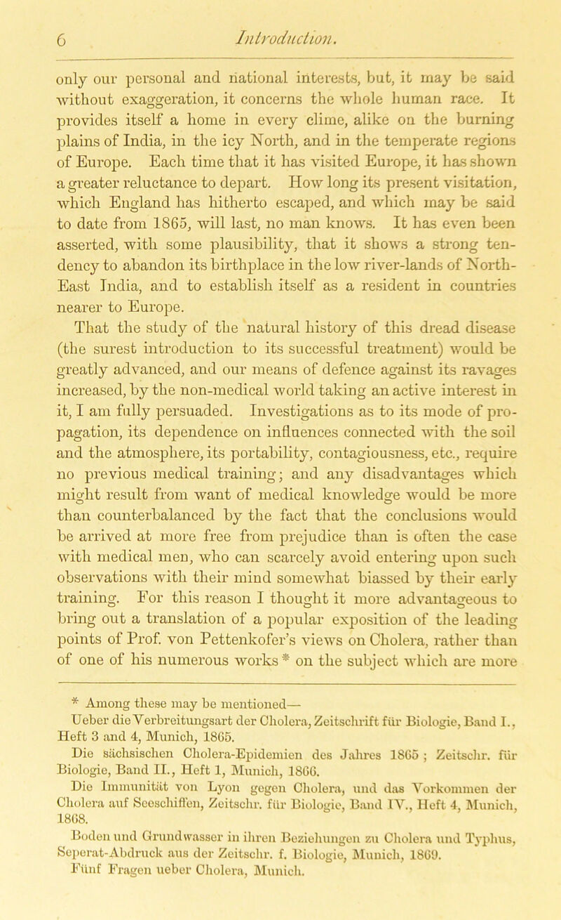 only our personal and national iüterests, but, it may be said without exaggeration, it concerns the wliole human race. It provides itself a liome in every clime, alike on the burning plains of India, in the icy North, and in the temperate regions of Europe. Each time that it has visited Europe, it has shown a greater reluctance to depart. How long its present Visitation, which England has hitherto escaped, and which may be said to date from 1865, will last, no man knows. It has even been asserted, witli some plausibility, that it shows a strong ten- dency to abandon its birthplace in the low river-lands of North- East India, and to establish itself as a resident in countries nearer to Europe. That the study of the natural history of this dread disease (the surest introduction to its successful treatment) would be greatly advanced, and our means of defence against its ravages increased, by the non-medical world taking an active interest in it, I am fully persuaded. Investigations as to its mode of pro- pagation, its dependence on inflnences connected with the soil and the atmospliere, its portability, contagiousness, etc., require no previous medical training; and any disadvantages which mifdit result from want of medical knowledsre would be rnore tlian counterbalanced by the fact that the conclusions would be arrived at more free from prejudice than is often the case with medical men, who can scarcely avokl entering upon such observations witli their mind somewhat biassed by tlieir early training. For this reason I thouglit it more advantageous to bring out a translation of a populär exposition of the leading points of Prof, von Pettenkofer’s views on Cholera, ratlier than of one of his numerous works* on the subject wliicli are more * Among these may be mentioned— Ueber die Verbreitungsart der Cholera, Zeitschrift für Biologie, Band I., Heft 3 and 4, Munich, 18G5. Die sächsischen Cholera-Epidemien des Jahres 1865 ; Zeitschr. für Biologie, Band II., Heft 1, Munich, 1806. Die Immunität von Lyon gegen Cholera, und das Vorkommen der Cholera auf Seeschiffen, Zeitschr. für Biologie, Band IV., Heft 4, Munich, 1868. Boden und Grund wasser in ihren Beziehungen zu Cholera und Typhus, Seperat-Abdruck aus der Zeitschr. f. Biologie, Munich, 1869. Fünf Fragen ueber Cholera, Munich.