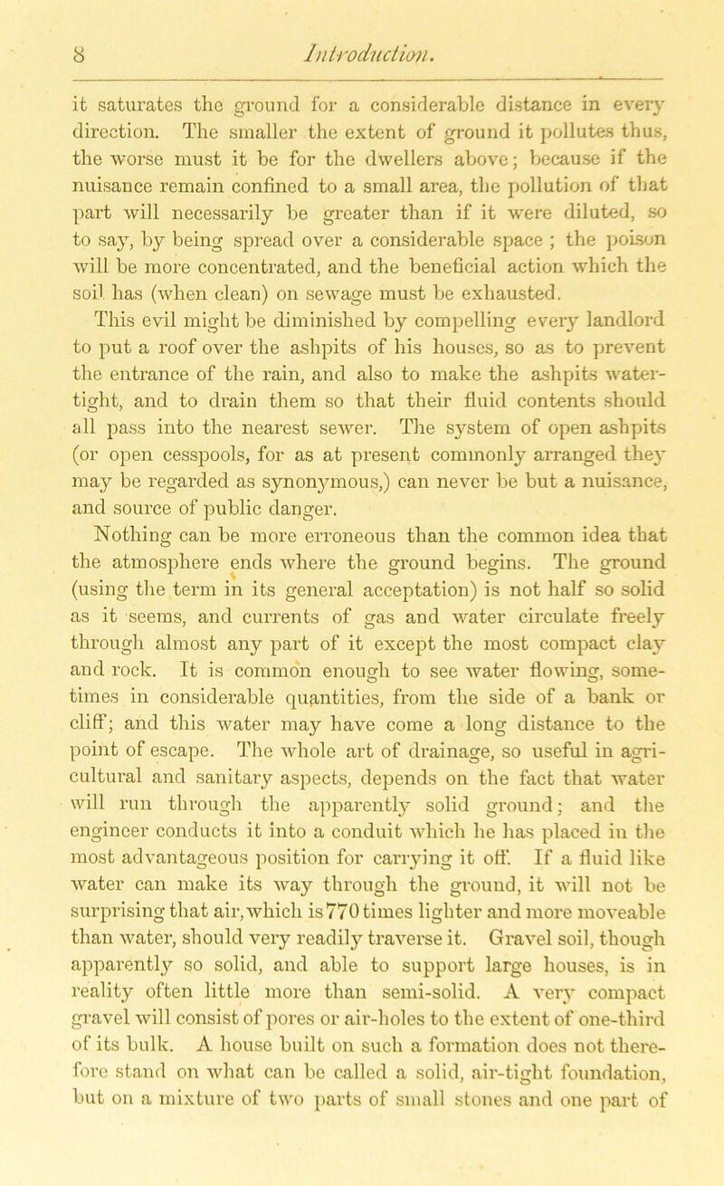it saturates the ground for a considerable di.stance in every direction. The smaller the extent of ground it pollutes thu.s, the worse must it be for the dwellers above; because if the nuisance remain confined to a small area, the pollution of that part will necessarily be greater than if it were diluted, so to say, by being spread over a considerable space ; the poison Avill be more concentrated, and the beneficial action which the soll has (when clean) on sewage must be exhausted. This evil might be diminished by compelling eveiy landlord to put a roof over the ashpits of his houses, so as to prevent the entrance of the rain, and also to make the ashpits water- tiglit, and to drain them so that their fluid contents should all pass into the nearest seAver. The System of open ashpits (or open cesspools, for as at present commonly arranged they may be regarded as synonymous,) can never be but a nuisance, and source of public danger. Nothing can be more erroneous than the common idea that the atmosphere ends Avhere the ground begins. The ground (using the term in its general acceptation) is not half so solid as it seems, and currents of gas and water circulate freely through almost any part of it except the most compact clay and rock. It is common enough to see Avater flowing, some- times in considerable quantities, from the side of a bank or cliff; and this Avater may have come a long distance to the point of escape. The Avhole art of drainage, so useful in agri- cultural and sanitary aspects, depends on the fact that Avater will run through the apparently solid ground; and the engincer conducts it into a conduit which he has placed in the most advantageous position for carrying it off. If a fluid like Avater can make its Avay through the ground, it will not be surprising that air, Avhicli is 770 times lighter and more moA'eable than Avater, should A^ery readily traATerse it. GraA'el soil, though apparently so solid, and able to Support large houses, is in reality often little more than semi-solid. A very compact gravel will consist of pores or air-holes to the extent of one-third of its bulk. A house built on such a formation does not there- fore stand on Avhat can be called a solid, air-tmht foundation, but on a mixture of two parts of small stones and one part of