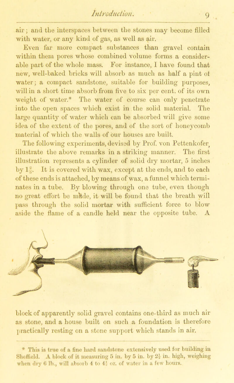 9 air; and the interspaces between tlie stones may become filled with water, or any kind of gas, as well as air. Even far more compact substances tlian gravel contain within them pores whose combined volume forms a consider- able part of the wliole mass. For instance, I have found tbat new, well-baked bricks will absorb as much as half a pint ot water; a compact sandstone, suitable for building purposes, will in a short time absorb from live to six per cent. of its own weight of water.* The water of course can only penetrate into the open spaces wliich exist in the solid material. The large quantity of water which can be absorbed will give some idea of the extent of the pores, and of the sort of honeycomb material of which the walls of our houses are bnilt. The following experiments, devised by Prof, von Pettenkofer illustrate the above remarks in a striking manner. The first illustration represents a cylinder of solid dry mortar, 5 inches by 1'. It is covered with wax, except at the ends, and to each of these ends is attached, by means of wax, afunnel which termi- nates in a tube. By blowing through one tube, even though no great eflort be mkde, it will be found that the breath will pass through the solid mortar with sufficient force to blow aside the flame of a candle held near the opposite tube. A block of apparently solid gravel contains one-third as much air as stone, and a house built on such a foundation is therefore practically resting on a stone support which Stands in air. * Thia is tme of a fine hard sandstone extensively used for building in Sheffield. A block of it measuring 5 in. by 5 in. by 2i in. high, weighing when dry C lb., will absorb 4 to 41 <>'/.. of water in a few hours.