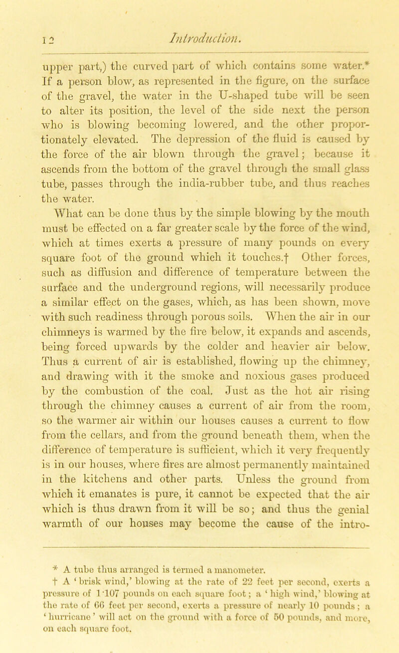 upper part,) tlie curved part of whicli contains some water* If a person blow, as represented in tlie figure, on tlie surfaee of tlie gravel, tlie water in the TJ-shaped tube will be seen to alter its position, the level of the side next the person who is blowing becoming lowered, and the other propor- tionately elevated. The depression of the fluid Ls caused by the force of the air blown through the gravel; because it ascends from the bottom of the gravel through the small glass tube, passes through the india-rubber tube, and tlius reaches the water. Wliat can be done thus by the simple blowing by the mouth must be effected on a far greater scale by the force of the wind, whicli at times exerts a pressure of many pounds on every square foot of the ground whicli it touclies.f Other forces, such as diffusion and difference of temperature between the surface and the Underground regions, will necessarily produce a similar effect on the gases, which, as lias been shown, move with such readiness through porous soils. When the air in our chimneys is warmed by the fire below, it expands and ascends, being forced upwards by the colder and lieavier air below. Thus a current of air is established, flowing up the cliimney, and drawing with it the smoke and noxious gases produced by the combustion of the coal. Just as the hot air rising through the cliimney causes a current of air from the roorn, so the warmer air within our houses causes a current to flow from the cellars, and from the ground beneath them, when the difference of temperature is sufficient, which it very frequently is in our houses, where fires are almost permanently maintained in the kitchens and other parts. Unless the ground from which it emanates is pure, it cannot be expected that the air which is thus drawn from it will be so; and thus the genial warmtli of our houses may become the cause of the intro- * A tube thus arranged is termed a mauometer. t A ‘ brisk wind,’ blowing at the rate of 22 feet per second, exerts a pressure of 1 '107 pounds on each square foot; a ‘ high wind,’ blowing at the rate of 66 feet per second, exerts a pressure of nearly 10 pounds; a ‘ hurricane ’ will act on the ground with a force of 50 pounds, and more, on each square foot.
