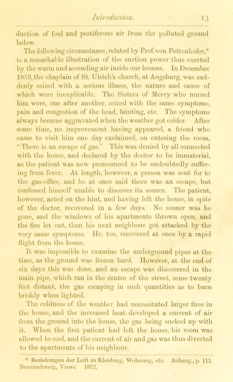 duction of foul and pestiferous air from tho polluted ground below. The following circumstance, related by Prof, von Pettenkofer,* is a remarkable Illustration of the suction power thus exerted by the warm and ascending air inside our houses. In December 1859,the chaplain of St. Ulrichs eliurch, at Augsburg, was sud- denly seized with a serious illness, the nature and cause of which were inexplicable. The Sisters of Mercy who nursed him were, one after another, seized with the same Symptoms, pain and congestion of the head, fainting, etc. The Symptoms always became aggravated when the weather got colder. After some time, no improvement having appeared, a friencl who came to visit him one day exclaimed, on entering the room, “ There is an escape of gas.” This was denied by all connected with the house, and declared by the doctor to be immaterial, as the patient was now pronounced to be undoubtedly suffer- ing from fever. At length, however, a person was sent for to the gas-othce, and he at once said there was an escape, but confessed liimsclf unable to discover its source. The patient, however, acted on the hint, and having left the house, in spite of the doctor, recovered in a few days. No sooner was he gone, and the Windows of his apartments thrown open, and the fire let out, than his next neighbour got attacked by the very same Symptoms. He, too, recovered at once by a rapid flight from the house. It was impossible to examine the Underground pipes at the time, as the ground was frozen hard. However, at the end of six days this was done, and an escape was discovered in the rnain pipe, which ran in the centre of the Street, some twenty feet distant, the gas escaping in such quantities as to burn briskly when lighted. The coldness of the weather liacl necessitated larger fires in the house, and the increased lieat developed a current of air from the ground into the house, the gas being sucked up with it. When the first patient liad left the house, his room was allowed to cool, and the current of air and gas was thus diverted to the apartments of his neighbour. * Beziehungen der Luft zu Kleidung, Wohnung, etc. Anhang., p. 111. Braunschweig, Viewe 1872.