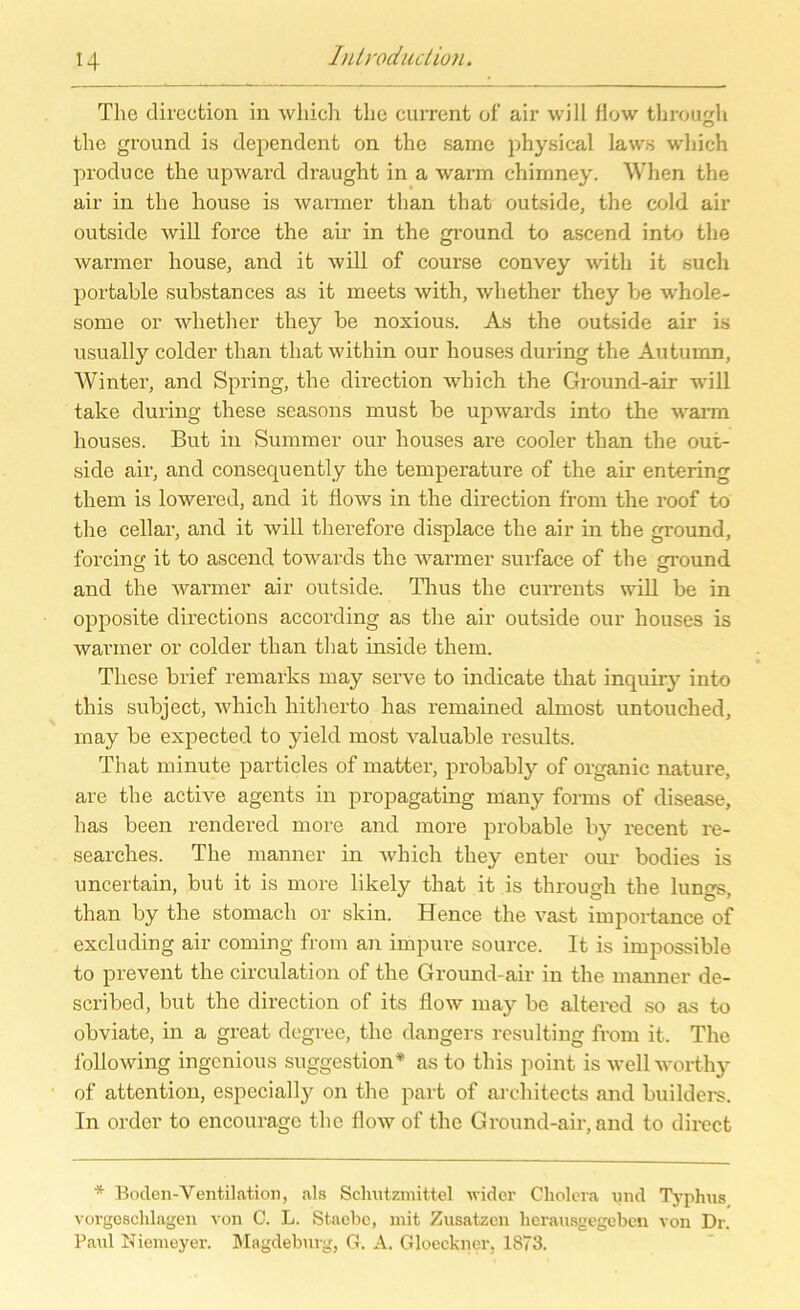 The direction iu which the current of air will flow through the ground is dependent on the same physical laws which produce the upward draught in a warm chimney. When the air in the house is warmer than that outside, the cold air outside will force the air in the ground to ascend into the warmer house, and it will of course convey with it such portable substances as it meets with, whether they be whole- some or whether they be noxious. As the outside air is usually colder than that within our houses du ring the Autumn, Winter, and Spring, the direction which the Ground-air will take during these seasons must be upwards into the warm houses. But in Summer our houses are cooler than the out- side air, and consequently the temperature of the air entering them is lowered, and it flows in the direction from the roof to the cellar, and it will therefore displace the air in the ground, forcing it to ascend towards the warmer surface of the ground and the warmer air outside. Thus the currents will be in opposite directions according as the air outside our houses is warmer or colder than that inside them. These brief remarks may serve to indicate that inquiry into this subject, which hitherto has remained almost untouched, may be expected to yield most valuable results. That minute particles of matter, probably of organic nature, are the active agents in propagating many forms of disease, has been rendered more and more probable by recent re- searches. The manner in which they enter our bodies is uncertain, but it is more likely that it is through the lungs, than by the stomach or skin. Hence the vast importance of excluding air coming from an impure source. It is impossible to prevent the circulation of the Ground-air in the manner de- scribed, but the direction of iis flow may be altered so as to obviate, in a great degree, the dangers resulting from it. The following ingenious Suggestion* as to this point is well worthy of attention, especially on the part of architects and builders. In Order to encourage the flow of the Ground-air, and to direct * Boden-Ventilation, als Schutzmittel wider Cholera und Typhus vorgeschlagen von C. L. Staebc, mit Zusätzen herausgegeben von Dr. Paul Niemeyer. Magdeburg, G. A. Gloeckner, 1873.