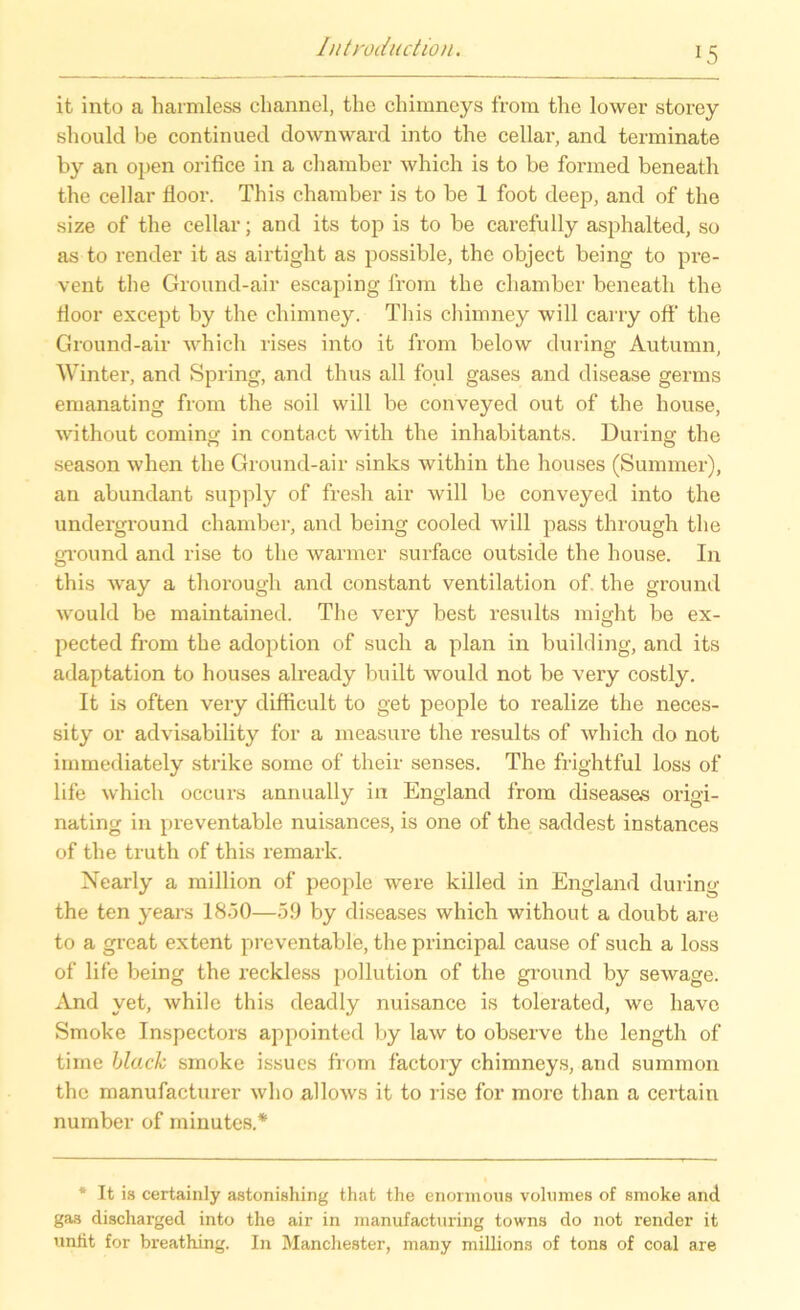 it into a harmless ehannel, tlic chimneys from the lower storey should be continued downward into the cellar, and terminate by an open orifice in a chamber which is to be fonned beneath the cellar floor. This chamber is to be 1 foot deep, and of the size of the cellar; and its top is to be carefully asphalted, so as to render it as airtight as possible, the object being to pre- vent the Ground-air escaping lrom the chamber beneath the Hoor except by the chimney. This chimney will carry off the Ground-air which rises into it from below during Autumn, Winter, and Spring, and thus all foul gases and disease germs emanating from the soil will be conveyed out of the house, without coming in contact with the inhabitants. During the season when the Ground-air sinks within the houses (Summer), an abundant supply of fresh air will be conveyed into the Underground chamber, and being cooled will pass through the ground and rise to the warmer surface outside the house. In this way a thorough and constant Ventilation of. the ground would be maintained. The very best results might be ex- pected from the adoption of such a plan in building, and its adaptation to houses already built would not be very costly. It is often very difficult to get people to realize the neces- sity or advisability for a measure the results of which do not immediately strike some of their senses. The frightful loss of life which occurs annually in England from diseases origi- nating in preventable nuisances, is one of the saddest instances of the truth of this remark. Nearly a million of people were killed in England during the ten years 1850—59 by diseases which without a doubt are to a great extent preventable, the principal cause of such a loss of life being the reckless pollution of the ground by sewage. And yet, while this deadly nuisance is tolerated, we have Smoke Inspectors appointed by law to observe the length of time black smoke issucs from factory chimneys, and summon the manufacturer who allows it to rise for more than a certain number of minutes.* * It is certainly astonishing that the enormous volumes of smoke and gas discharged into the air in manufacturing towns do not render it uniit for breathing. In Manchester, many millions of tons of coal are