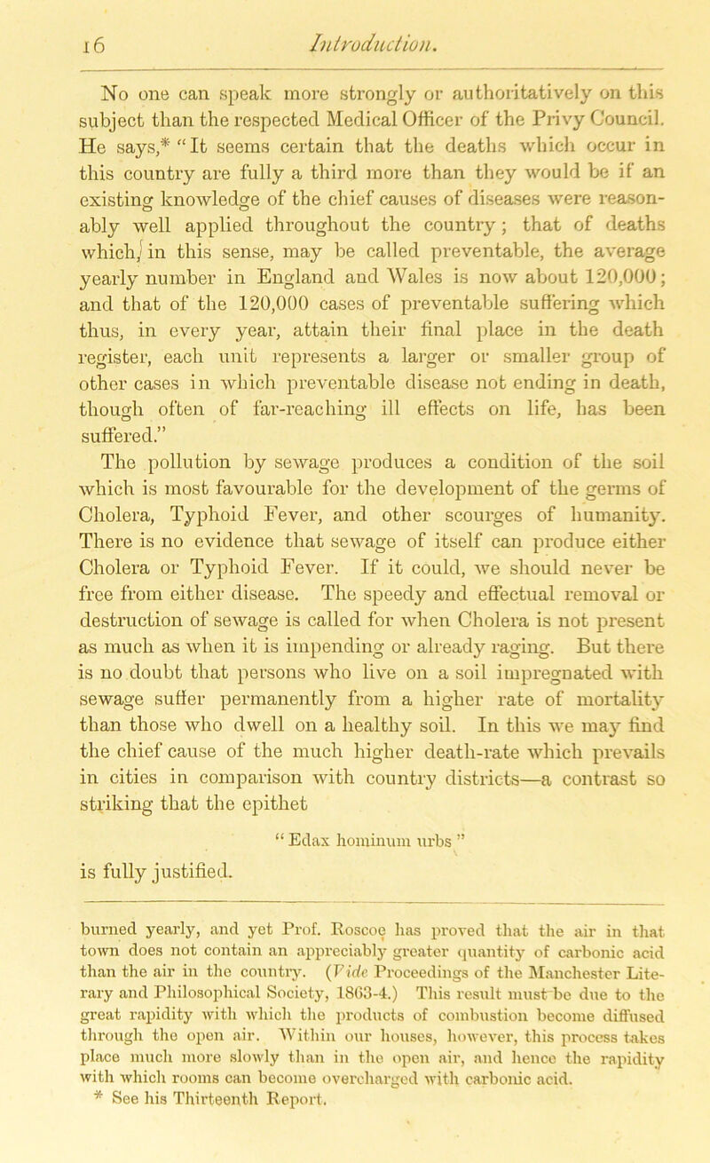 No one can spealc more strongly or authoritatively on this subject than the respected Medical Officer of the Privy Council. He says,*“It seems certain tliat the deaths which occur in this country are fully a third more than they would be if an existincr knowledge of the chief causes of diseases were reason- ably well applied throughout the country; that of deaths which] in this sense, may be called preventable, the average yearly number in England and Wales is now about 120,000; and that of the 120,000 cases of preventable suffering which thus, in every year, attain their final place in the death register, each unit represents a larger or smaller group of other cases in which preventable disease not ending in death, tliough offen of far-reaching ill effects on life, has been suffered.” The pollution by sewage produces a condition of the soil which is most favourable for the development of the gernis of Cholera, Typhoid Fever, and other scourges of humanity. There is no evidence that sewage of itself can produce either Cholera or Typhoid Fever. If it could, we should never be free from either disease. The speedy and effectual removal or destruction of sewage is called for when Cholera is not present as Hiuch as when it is iinpending or already raging. But there is no doubt that persons who live on a soil impregnated witli sewage suller permanently from a higher rate of mortality than those who dwell on a healthy soil. In this we may find the chief cause of the much higher death-rate which prevails in cities in comparison with country districts—a contrast so striking that the epithet “ Edax honiinum urbs ” is fully justified. burned yearly, and yet Prof. Roscoe has proved tliat the air in that town does not contain an appreciably greater quantity of carbonic acid than the air in the country. (Vide Proceedings of the Manchester Lite- rary and Philosophical Society, 1803-4.) This result must be due to the great rapidity with which the products of combustion become diffused through the open air. Within our houses, however, this process takes place much more slowly than in the open air, and hence the rapidity with which rooms can become overcharged with carbonic acid. * See his Thirteenth Report.