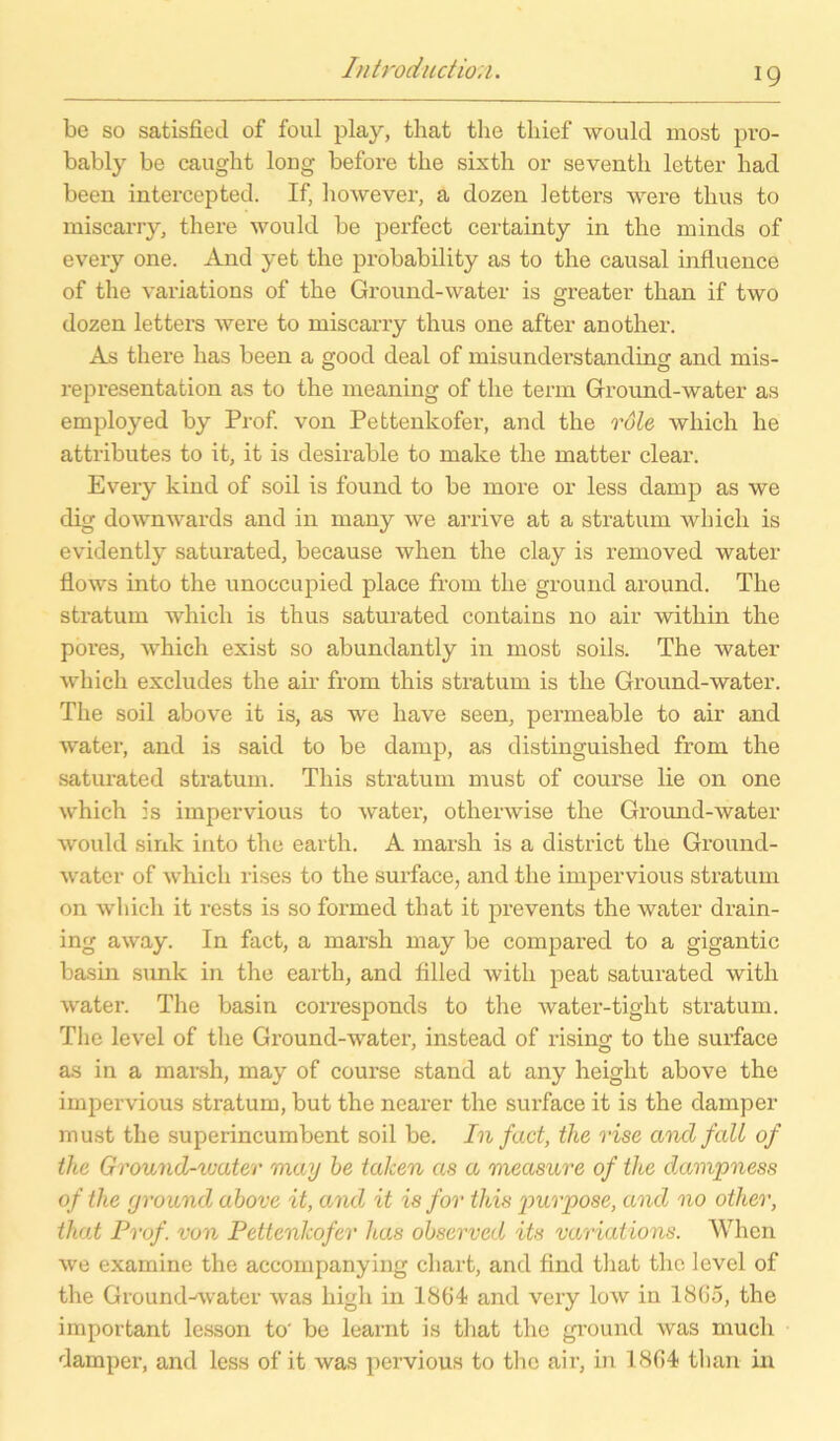 be so satisfied of foul play, that the thief would most pro- bably be caught long before the sixth or seventh letter had been intercepted. If, however, a dozen letters were tlius to misearry, there would be perfect certainty in the minds of every one. And yet the probability as to the causal influence of the variations of the Ground-water is greater than if two dozen letters were to misearry thus one after another. As there has been a good deal of misunderstanding and mis- representation as to the meaning of the term Ground-water as employed by Prof, von Pettenkofer, and the vale which he attributes to it, it is desirable to malce the matter clear. Every kind of soil is found to be more or less damp as we dig downwards and in many we arrive at a stratum which is evidently saturated, because when the clay is removed water flows into the unoccupied place from the ground around. The stratum which is thus saturated contains no air within the pores, which exist so abundantly in most soils. The water which excludes the air from this stratum is the Ground-water. The soil above it is, as we have seen, permeable to air and water, and is said to be damp, as distinguished from the saturated stratum. This stratum must of course lie on one which is impervious to water, otherwise the Ground-water would sink into the eartli. A marsh is a district the Ground- water of which rises to the surface, and the impervious stratum on which it rests is so formed that it prevents the water drain- ing away. In fact, a marsh may be compared to a gigantic basin sunk in the eartli, and filled with peat saturated with water. The basin corresponds to the water-tight stratum. The level of the Ground-water, instead of rising to the surface as in a marsh, may of course stand at any heiglit above the impervious stratum, but the nearer the surface it is the damper must the superincumbent soil be. In fact, the rise and fall of the Ground-water may he taken as a measure of the dampness of the ground above it, and it is for this puvpose, and no other, that Prof, von Pettenkofer has ohserved its variations. When we examine the accompanying chart, and find that the level of the Ground-water was high in 1864 and very low in 1865, the important lesson to' be learnt is that the ground was much damper, and less of it was pervious to the air, in 1864 than in