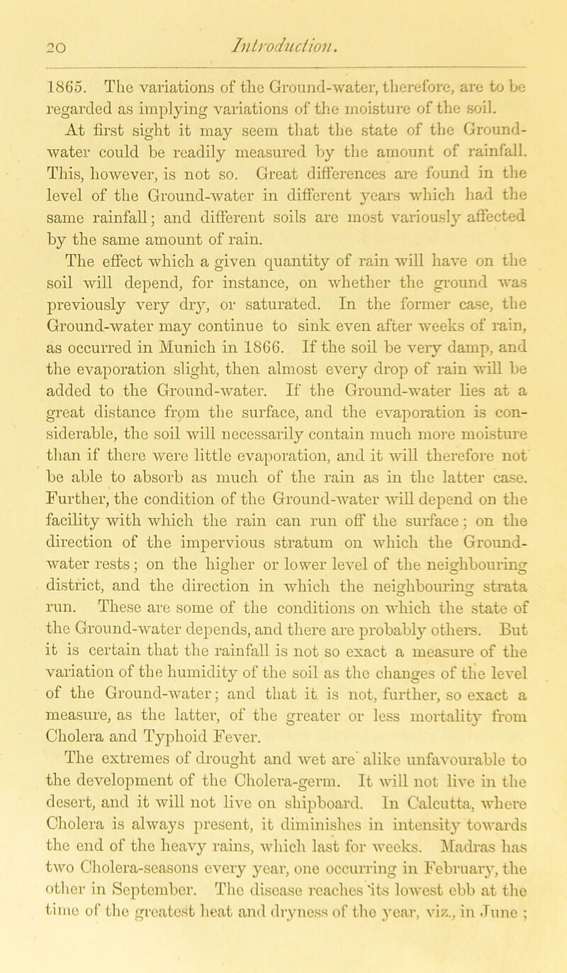 1865. The Variation« of the Ground-water, tlierefore, are to be regarded as implying Variation.« of the moisture of the soil. At first sight it may seem that the state of the Ground- water could be readily measured by the amount of rainfall. This, however, is not so. Great differences are found in the level of the Ground-water in different years wliich had the sarne rainfall; and different soils are most variously affected by the same amount of rain. The effect whicli a given quantity of rain will bave on the soil will depend, for instance, on whether the ground was previously very dry, or saturated. In the former case, the Ground-water may continue to sink even after weeks of rain, as occurred in Munich in 1866. If the soil be very damp, and the evaporation sligbt, tlren almost every drop of rain will be added to the Ground-water. If the Ground-water lies at a great distance from the surface, and the evaporation is con- siderable, tbe soil will necessarily contain much more moisture than if there werc little evaporation, and it will tlierefore not be able to absorb as much of the rain as in the latter case. Further, the condition of the Ground-water will depend on the facility with whicli the rain can run off the surface; on the direction of the impervious stratum on wliich the Ground- water rests; on the higher or lower level of the neighbouring district, and the direction in whicli the neighbouring strata run. These are some of the conditions on wliich the state of the Ground-water depends, and there are probably otliers. But it is certain that the rainfall is not so exact a measure of the Variation of the humidity of the soil as the changes of tlie level of the Ground-water; and that it is not, further, so exact a measure, as the latter, of the greater or less mortality from Cholera and Typhoid Fever. The extremes of drought and wet are' alike unfavourable to the development of the Cholera-germ. It will not live in the desert, and it will not live on shipboard. In Calcutta, where Cholera is always present, it diminishes in intensity towards the end of the heavy rains, whicli last for weeks. Madras has two Cholera-seasons every year, one oceurring in February, the otlier in September. The disease rcaches *its lowest ebb at the time of the greatest heat and dryncss of the year, viz., in June ;