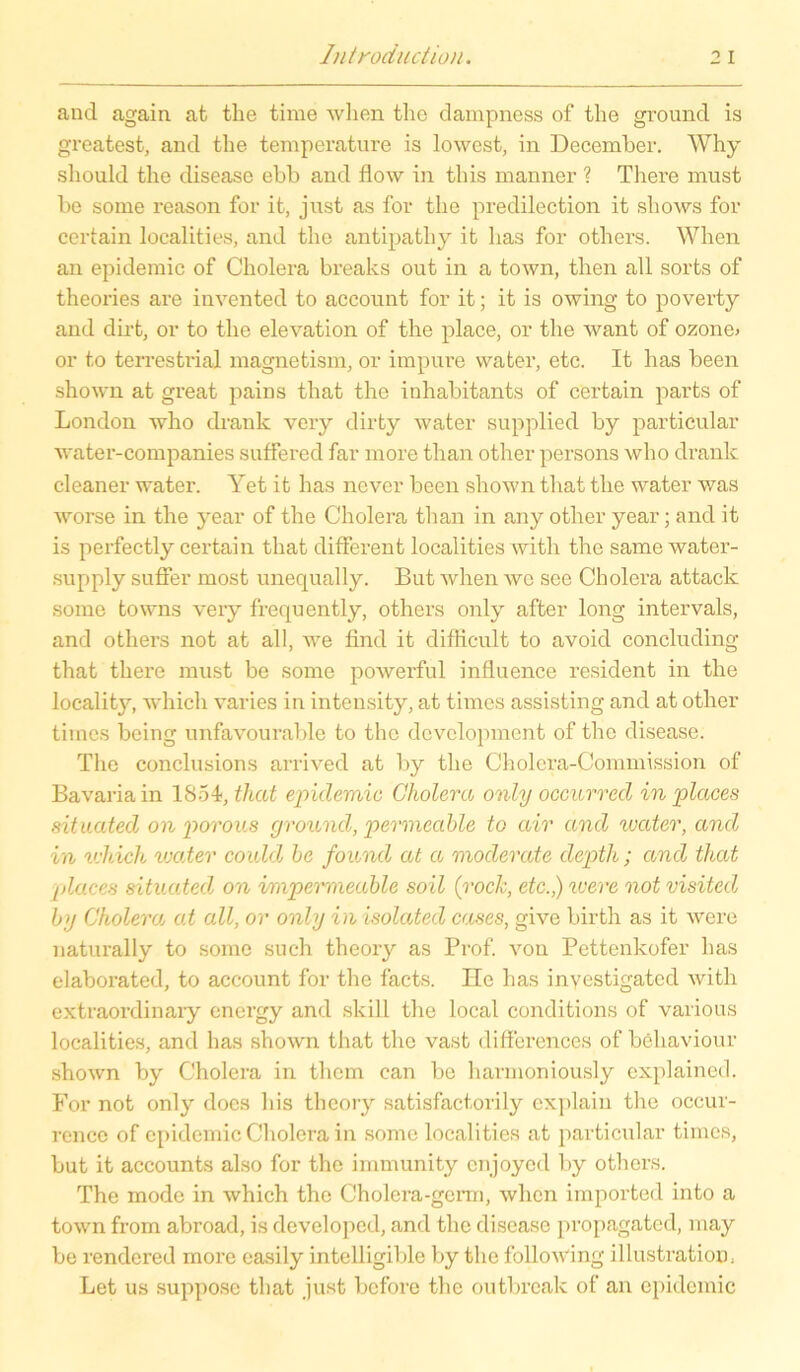 and again at tlie time when the dampness of the ground is greatest, and the temperature is lowest, in December. Why should the disease ebb and flow in this manner ? There must be some reason for it, just as for the predilection it shows for certain localities, and the antipathy it has for others. When an epidemic of Cholera breaks out in a town, then all sorts of theories are invented to account for it; it is owing to poverty and dirt, or to the elevation of the place, or the want of ozone> or to terrestrial magnetism, or impure water, etc. It has been shown at great pains that the inhabitants of certain parts of London who drank very dirty water supplied by particular water-companies suffered far more than other persons who drank cleaner water. Yet it has never been shown that the water was worse in the year of the Cholera than in any other year; and it is perfectly certain that different localities with the same water- supply suffer most unequally. But when wc see Cholera attack some towns very frequ ently, others only after long intervals, and others not at all, we find it difficult to avoid concluding that there must be some powerful influence resident in the locality, whicli varies in intensity, at timcs assisting and at other tiincs bcing unfavourable to the development of the disease. The conclusions arrived at by the Cholera-Commission of Bavaria in 1854, that epulemic Cholera only occurred in places situated on porous ground, permeable to air and water, and in u'hich water could be found at a moderate depth; and that places situated\ on impermeable soil (rock, etc.,) were not visitedj by Cholera, at all, or only inisolated cases, give birth as it were naturally to some such theory as Prof, von Pettenkofer has elaborated, to account for the facts. Ile has inyestigated with extraordinary cnergy and skill the local conditions of various localities, and has shown that the vast differences of behaviour shown by Cholera in them can be harmoniously cxplained. For not only does bis theory satisfactorily explain the occur- rence of epidemic Cholera in some localities at particular timcs, but it accounts also for the immunity enjoyed by others. The mode in which the Cholera-germ, when impoi’ted into a town from abroad, is developed, and the disease propagated, may be rendered more easily intelligible by the following illustratioD: Let us supposc that just before the outbreak of an epidemic