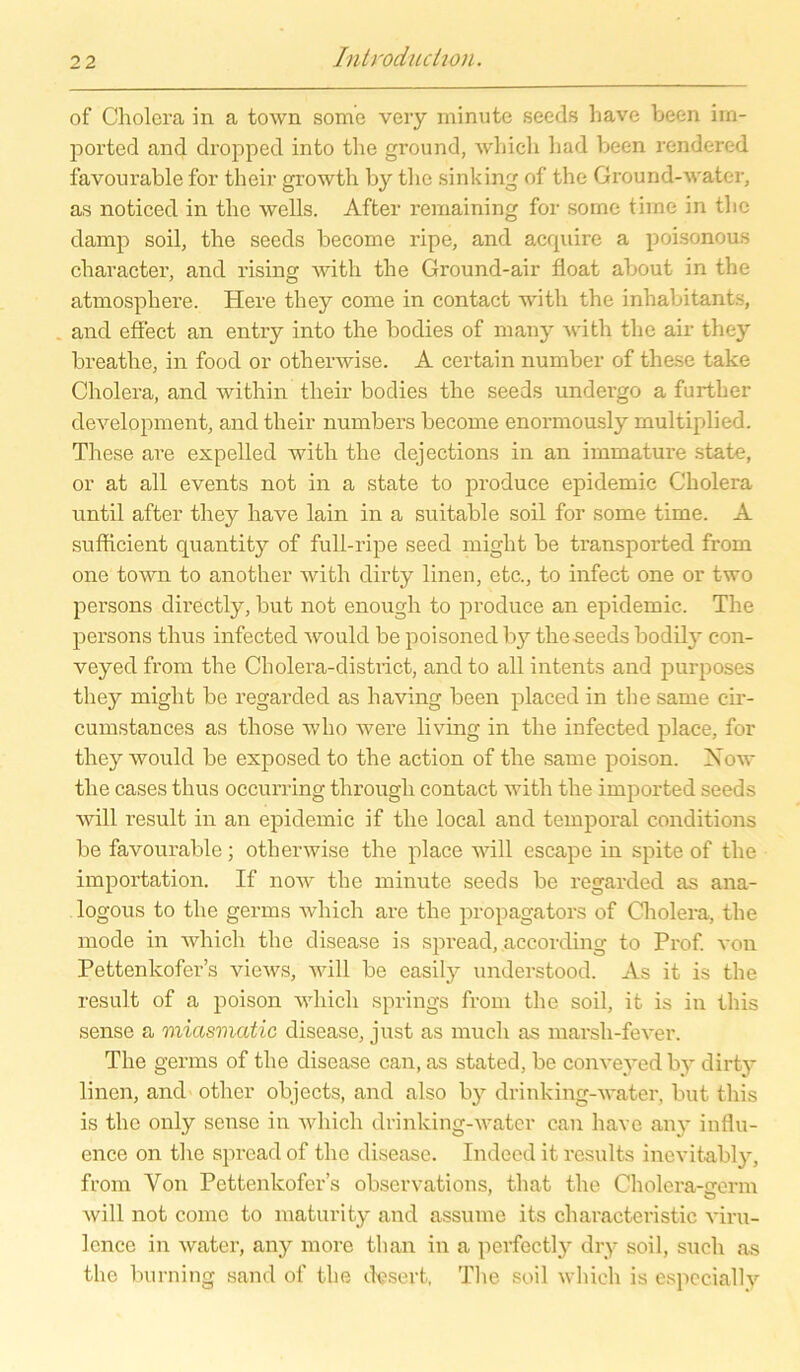 of Cholera in a town some very minute seeds have been im- ported and dropped into the ground, whicli had been rendered favourable for their growth by tlie sinking of the Ground-water, as noticed in the wells. After remaining for some time in the damp soil, the seeds become ripe, and acrpiire a poisonous character, and rising with the Ground-air float about in the atmosphere. Here they come in contact with the inhabitant.s, and effect an entry into the bodies of many with the air they breatlie, in food or otherwise. A certain number of these take Cholera, and within their bodies the seeds undergo a further development, and their numbers become enormously multiplied. These are expelled with the dejections in an immature state, or at all events not in a state to produce epidemic Cholera until after they have lain in a suitable soil for some time. A sufficient quantity of full-ripe seed might be transported from one town to another with dirty linen, etc., to infect one or two persons directly, but not enough to produce an epidemic. The persons thus infected would be poisoned by theseeds bodily con- veyed from the Cliolera-district, and to all intents and purposes they might be regarded as liaving been placed in the same c-ir- cumstances as those who were living in the infected place, for they would be exposed to the action of the same poison. Xow the cases thus occurring through contact with the imported seeds will result in an epidemic if the local and temporal conditions be favourable; otherwise the place will escape in spite of the importation. If now the minute seeds be regarded as ana- logous to the germs wliich are the propagators of Cholera, the mode in which the disease is spread, according to Prof, von Pettenkofer’s views, will be easily understood. As it is the result of a poison which springs from the soil, it is in this sense a miasmatic disease, just as much as marsh-fever. The germs of the disease can, as stated, be conveyed by dirty linen, and other objects, and also by drinking-water, but this is the only sense in which drinking-water can have any influ- ence on the spread of the disease. Indeed it results inevitably, from Von Pettenkofer’s observations, that the Cholera-arerm will not come to maturity and assume its characteristic viru- lence in water, any more than in a perfectly dry soil, such as the burning sand of the dvsert, The soil which is especially