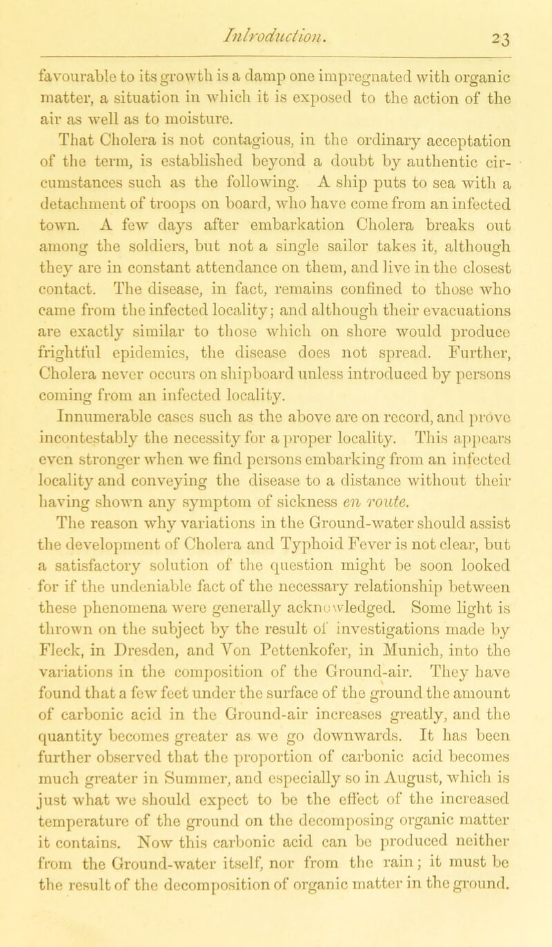 favourable to itsgrowth is a damp one impregnated with organic matter, a Situation in which it is exp ose d to the action of the air as well as to moisture. Tliat Cholera is not contagious, in the ordinary acceptation of the term, is established beyond a doubt by authentic cir- eumstances such as the following. A ship puts to sea with a detachment of troops on board, wdio have come from an infected town. A few days after embarkation Cholera breaks out among the soldiers, but not a single sailor takes it, although they are in constant attendance on them, and live in the closcst contact. The disease, in fact, remains confined to those who came from the infected locality; and although their evacuations are exactly similar to those which on shore would produce frightful epidemics, the disease does not spread. Further, Cholera never occurs on shipboard nnless introduced by persons coming from an infected locality. Innumerable cases such as the above are on record, and pi'ovc incontestably the necessity for a proper locality. This appcars even sti'onger when wc find persons embarking from an infected locality and conveying the disease to a distance without their having shown any Symptom of sickness en route. The reason why variations in the Ground-water should assist the development of Cholera and Typhoid Fever is not clear, but a satisfactory solution of the question might be soon looked for if the undeniable fact of the necessary relationship between these phenomena werc generally acknowledged. Some light is thrown on the subject by the result ol’ investigations made by Fleck, in Dresden, and Von Pettenkofer, in Munich, into the variations in the composition of the Ground-air. They have found that a few feet undcr the surface of the ground the amount of carbonic acid in the Ground-air increases greatly, and the quantity becomes greater as we go downwards. It lias been further observed that the proportion of carbonic acid becomes much greater in Summer, and especially so in August, which is just what we should expect to be the effiect of the increascd temperature of the ground on the decomposing organic matter it contains. Now this carbonic acid can be produced neither from the Ground-water itself, nor from the rain; it must be the result of the decomposition of organic matter in the ground.