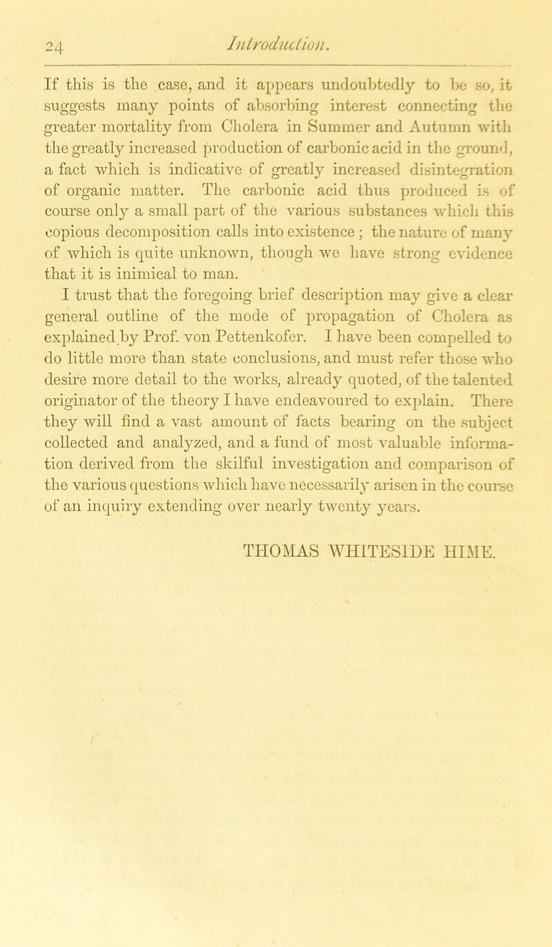If this is the case, and it appears undoubtedly to be so, it suggests many points of absorbing internst connecting the greater mortality from Cholera in Summer and Auturnn with thegreatly increased production of carbonic acid in the ground, a fact which is indicative of greatly increased disintegration of organic matter. The carbonic acid thus produced Ls of course only a small part of the various substances whicli this eopious decomposition calls into cxistence ; the nature of many of which is quite unknown, though we have strong cvidenee that it is inimical to man. I trust that the foregoing brief description may give a clear general outline of the mode of propagation of Cholera as explained.by Prof, von Pettenkofer. I have been compelled to do little more than state conclusions, and must refer those who desire more detail to the works, already quoted, of the talented originator of the theory I have endeavoured to explain. There they will find a vast amount of facts bearing on the subject collected and analyzed, and a fund of most valuable Informa- tion derived from the skilful investigation and comparison of the various questions which have necessarily arisen in the coui'se of an inquiry extending over nearly twenty years. THOMAS WHITESIDE HIME.