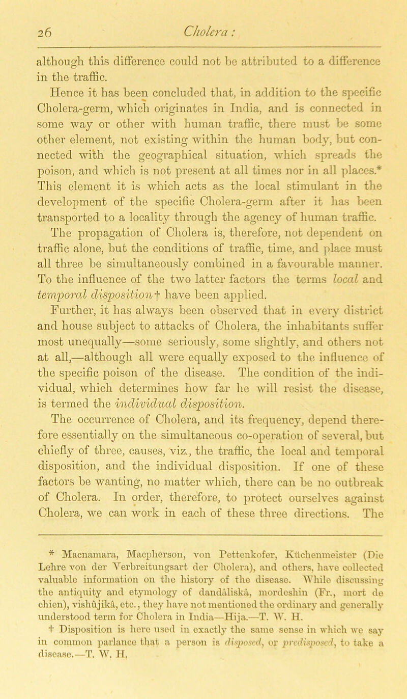 although tliis difference could not bo attributed to a difference in the traffic. Hence it bas been concluded that, in addition to the specific Cholera-germ, which originates in India, and is connected in some way or other with human traffic, there must be some other element, not existing within the human body, but con- nected with the geographical Situation, which spreads the poison, and which is not present at all times nor in all places * Tliis element it is which acts as the local stimulant in the development of the specific Cholera-germ after it has been transported to a locality througli the agency of human traffic. The propagation of Cholera is, therefore, not dependent on traffic alone, but the conditions of traffic, time, and place must all three be simultaneously combined in a favourable rnanner. To the influence of the two latter factors the terms local and temporal dispositionf liave been applied. Further, it has always been observecl that in every district and liouse subject to attaclcs of Cholera, the inhabitants sufler most unequally—some seriously, some slightly, and others not at all,—although all were equally exposed to the influence of the specific poison of the disease. The condition of the indi- vidual, which determines liow far he will resist the disease, is termed the individual disposition. The occurrence of Cholera, and its frequency, depend there- fore essentially on the simultaneous co-operation of several, but chiefly of three, causes, viz., the traffic, the local and temporal disposition, and the individual disposition. If one of these factors be wanting, no matter which, there can be no outbreak of Cholera. In order, therefore, to protect ourselves against Cholera, we can work in each of these three directions. The * Macnamara, Macpherson, von Pettenkofer, Küchenmeister (Die Lehre von der Yerbreitungsart der Cholera), and others, liave collected valuable information on the liistory of the disease. Wliile discussing the antiqnity and etymology of dandaliska, mordesliin (Fr., mort de chien), visliüjikä, etc., they liave not mentioned the ordinary and generally understood tenn for Cholera in India—Hija.—T. W. H. t Disposition is höre used in exactly the same sense in which we say in common parlance that a person is dhposed, or predisjyoscd, to take a disease.—T. W. H,
