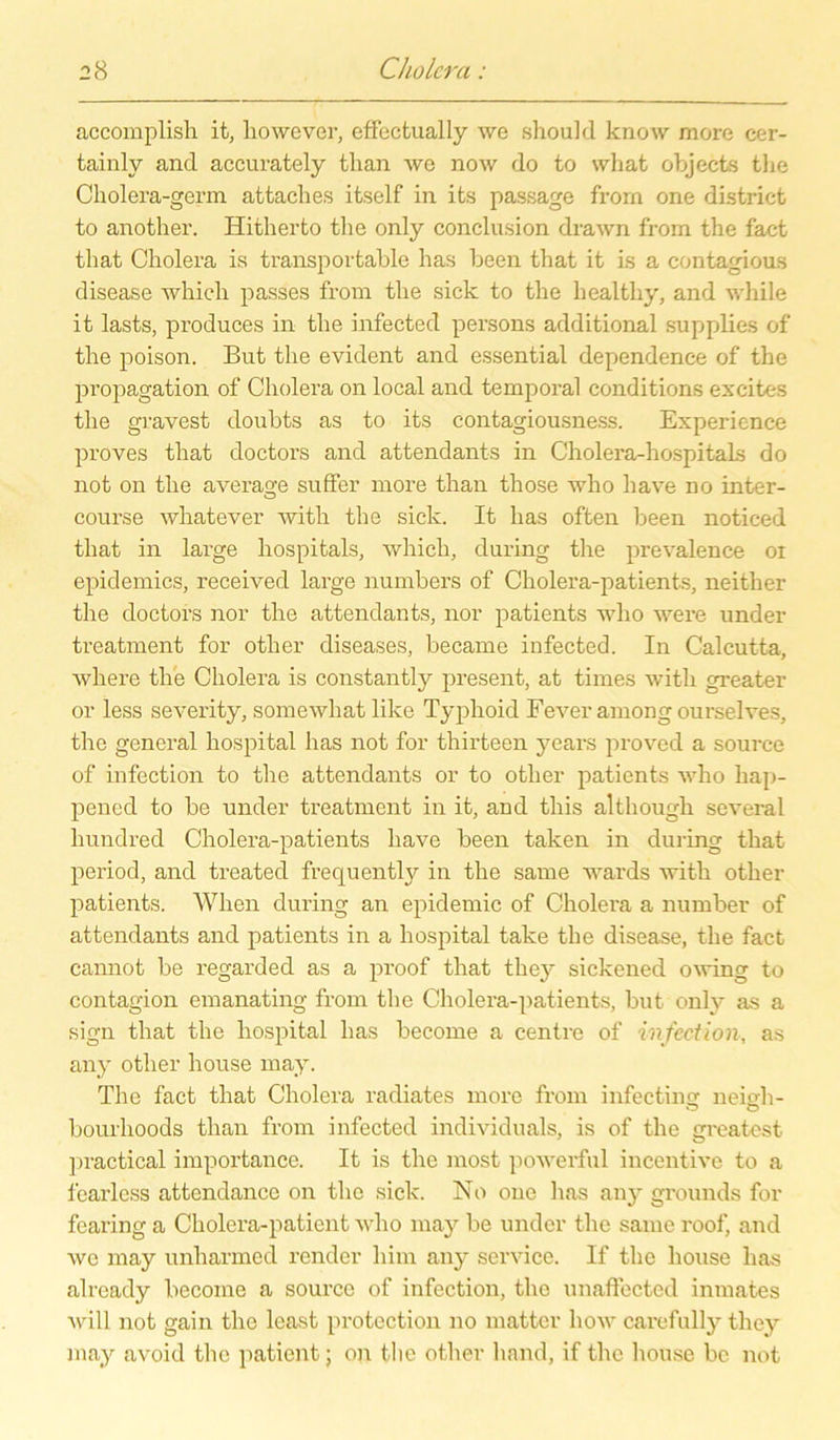accomplish it, liowever, effectually we should know more cer- tainly and accurately tlian wo now do to wliat objects the Cholera-germ attaches itself in its passage frorn one district to another. Hitherto the only conclusion drawn from the fact that Cholera is transportable has been that it is a contagious disease whieh passes from the sick to the liealtliy, and while it lasts, produces in the infected persons additional supplies of the poison. But the evident and essential dependence of the propagation of Cholera on local and temporal conditions excites the gravest doubts as to its contagiousness. Experience proves that doctors and attendants in Cholera-hospitaLs do not on the average suffer more than those who have no inter- course whatever witli the sick. It has often been notieed that in large hospitals, whieh, during the prevalence oi epidemics, received large numbers of Cholera-patients, neither the doctors nor the attendants, nor patients who were under treatment for other diseases, became infected. In Calcutta, where the Cholera is constantly present, at times witli greater or less severity, somewliat like Typhoid Fever among ourselves, the general hospital has not for thirteen years proved a source of infection to the attendants or to other patients who hap- pened to be under treatment in it, and this althougli several hundred Cholera-patients have been taken in during that period, and treated frequently in the same wards with other patients. Wlien during an epidemic of Cholera a number of attendants and patients in a hospital take the disease, the fact cannot be regarded as a proof that the}' sickened owing to contagion emanating from the Cholera-patients, but only as a sign that the hospital has become a centre of infection, as any other liouse may. The fact that Cholera radiates more from infectins: neivh- bourhoods than from infected individuals, is of the greatest practical importance. It is the most powerful incentive to a fearless attendance on the sick. No one has any grounds for fearing a Cholera-paticnt who may be under the same roof, and wo may unharmed render liim any Service. If the liouse lias already become a source of infection, the unaffected inmates will not gain tlie least protection no matter how carefully tliey may avoid the patient; on the other liand, if the liouse bc not