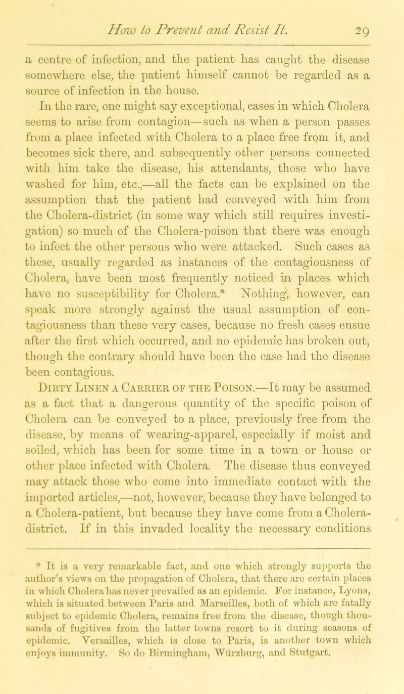 a centre of infection, and the patient has caught the disease somewhere eise, the patient himself cannot be regarded as a source of infection in the house. In the rare, one might say exceptional, cases in whicli Cholera seems to arise from contagion—such as when a person passes from a place infected with Cholera to a place free from it, and becomes sich there, and subsequently other persons connected witli him talce the disease, his attendants, those who have washed for him, etc.,—all the facts can be explained on the assumption that the patient liad conveyed with him from the Cholera-district (in some way which still requires investi- gation) so mucli of the Cholera-poison that there was enough to infect the other persons who were attacked. Such cases as these, usually regarded as instances of the contagiousness of Cholera, have been most frequently noticed in places which have no susceptibility for Cholera.* Nothing, however, can speak more strongly against the usual assumption of con- tagiousness than these very cases, because no fresh cases ensue after the first which occurred, and no epidemic has broken out, though tlie contrary should have been the case had the disease been contagious. Dirtv Linen a Carrier of the Poison.—It may be assumed as a fact that a dangerous quantity of the specific poison of Cholera can be conveyed to a place, previously free from the disease, by means of wearing-apparel, especially if moist and soiled, which has been for some time in a town or house or other place infected with Cholera. The disease thus conveyed may attack those who come into immediate contact with the imported articles,—not, however, because thcy have belonged to a Cholera-patient, but because tliey have come from a Cholera- district. If in this invaded locality the necessary conditions * It is a very remarkable fact, and one whicli strongly supports the author’s views on the propagation of Cholera, that there are certain places in which Cholera has never prevailed as an epidemic. For instance, Lyons, which is situated between Paris and Marseilles, both of which are fatally subject to epidemic Cholera, remains free from the disease, though thou- sands of fugitives from the latter towns resort to it during seasons of epidemic. Versailles, which is close to Paris, is another town which en joys immunity. So do Birmingham, Würzburg, and Stutgart.