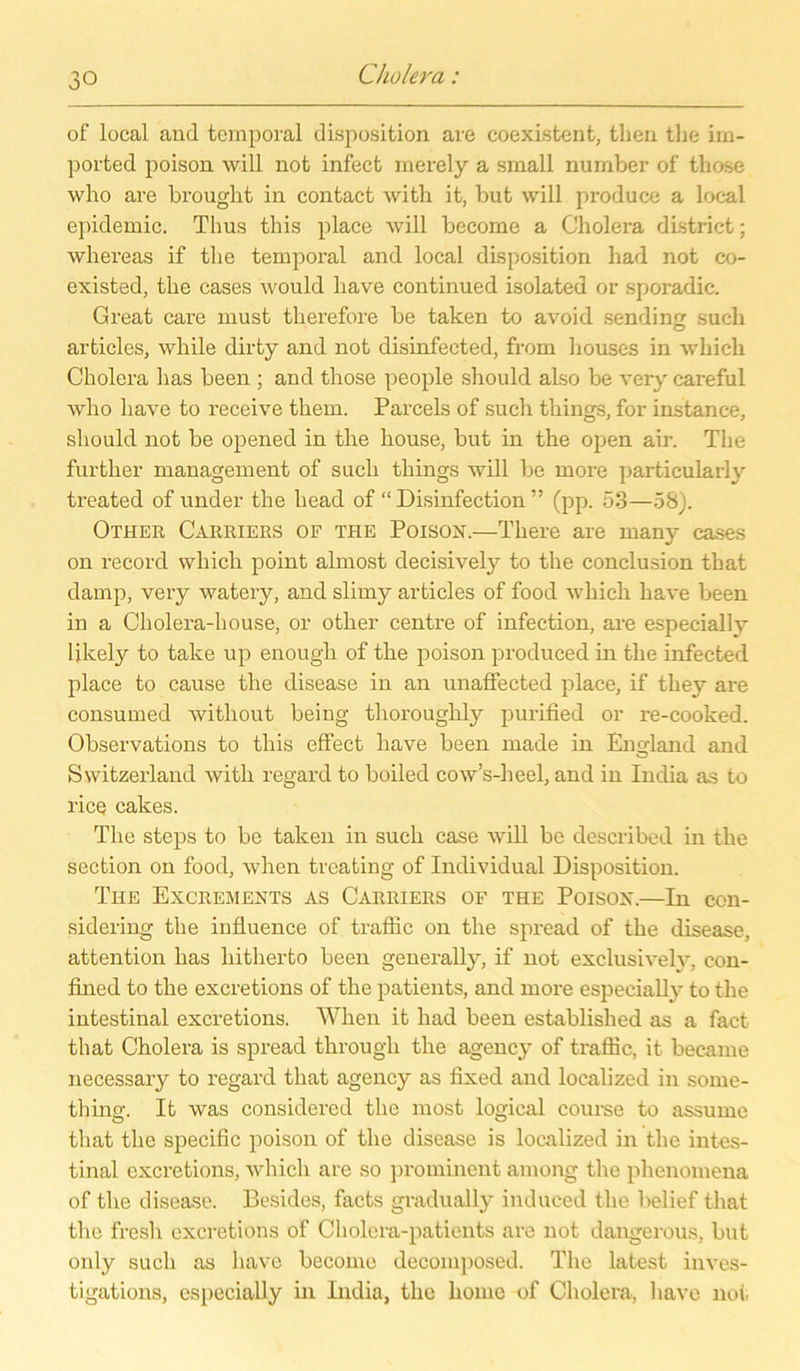 of local and temporal disposition are coexistent, then the im- ported poison will not infect merely a small number of those who are brought in contact with it, but will produce a local epidemic. Thus this place will become a Cholera district; whereas if the temporal and local disposition had not co- existed, the cases would liave continued isolated or sporadic. Great care must therefore be taken to avoid sendin^ such O articles, while dirty and not disinfected, from houses in whicli Cholera has been ; and those people should aLso be very careful who liave to receive them. Parcels of such tliings, for instance, should not be opened in the house, but in the open air. The further management of such tliings will be more particularly treated of under the head of “ Disinfection ” (pp. 53—58). Other Carriers of the Poison.—There are many cases on record which point almost decisively to the conclusion that damp, very watery, and slimy articles of food which liave been in a Cholera-house, or other centre of infection, are especially Ukely to take up enough of the poison produced in the infected place to cause the disease in an unaffected place, if they are consumed without being thoroughly purified or re-cooked. Observations to this effect liave been made in England and Switzerland with regard to boiled cow’s-heel, and in India as to rice cakes. The steps to be taken in such case will be described in the section on food, when treating of Individual Disposition. The Excrements as Carriers of the Poison.—In con- sidering the influence of traffic on the spread of the disease, attention has hitherto been generally, if not exclusivelv, con- fined to the excretions of the patients, and more especially to the intestinal excretions. When it had been establislied as a fact that Cholera is spread througli the agency of traffic, it beeame necessary to regard that agency as fixed and localized in some- thing. It was considered the most logical course to assume that the specific poison of the disease is localized in the intes- tinal excretions, which are so prominent among the phenomena of the disease. Besides, facts gradually induced the belief that the fresh excretions of Cholera-patients are not dangerous, but only such as liave become decomposed. The latest inves- tigations, especially in India, the lionie of Cholera, liave not