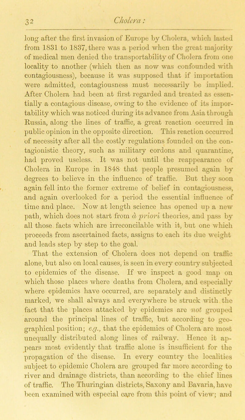 long after thc first invasion of Europe by Cholera, which lasted from 1831 to 1837, there was a period when the great majority of medical men denied the transportability of Cholera from one locality to another (which tlien as now was confounded with contagiousness), because it was supposed tliat if importation were admitted, contagiousness must necessarily be implied. After Cholera had been at first regarded and treated as essen- tially a contagious disease, owing to the evidence of its impor- tability which was noticed during its advance from Asiathrough Russia, along the lines of traffic, a great reaction occurred in public opinion in the opposite direction. This reaction occurred of necessity after all the costly regulations founded on the con- tagionistic theory, such as military cordons and quai'antine, had proved useless. It was not until the reappearance of Cholera in Europe in 1848 that people presumed again by degrees to believe in the influence of traffic. But they soon again feil into the former extreme of belief in contagiousness, o o 7 and again overlooked for a period the essential influence of time and place. Now at length Science has opened up a new path, which does not start from ä priori theories, and pass by all those facts which are irreconcilable with it, but one which proceeds from ascertained facts, assigns to each its due weight and leads step by step to the goal. That the extension of Cholera does not depend on traffic alone, but also on local causes, is seen in every country subjected to epidemics of the disease. If we inspect a good map on which those places where deaths from Cholera, and especially where epidemics have occurred, are separately and distinctly marlced, we shall always and everywhere be struck with the fact that the places attacked by epidemics are not grouped around the principal lines of traffic, but according to geo- graphical position; c.g., that the epidemics of Cholera are most unequally distributed along lines of railway. Hence it ap- pears most evidently that traffic alone is insufficient for the propagation of the disease. In every country the localities subject to epidemic Cholera are grouped far more according to river and drainage districts, than according to the chief lines of traffic. The Thuringian districts, Saxony and Bavaria, liavc been cxamined with especial ca,re from this point of view; and
