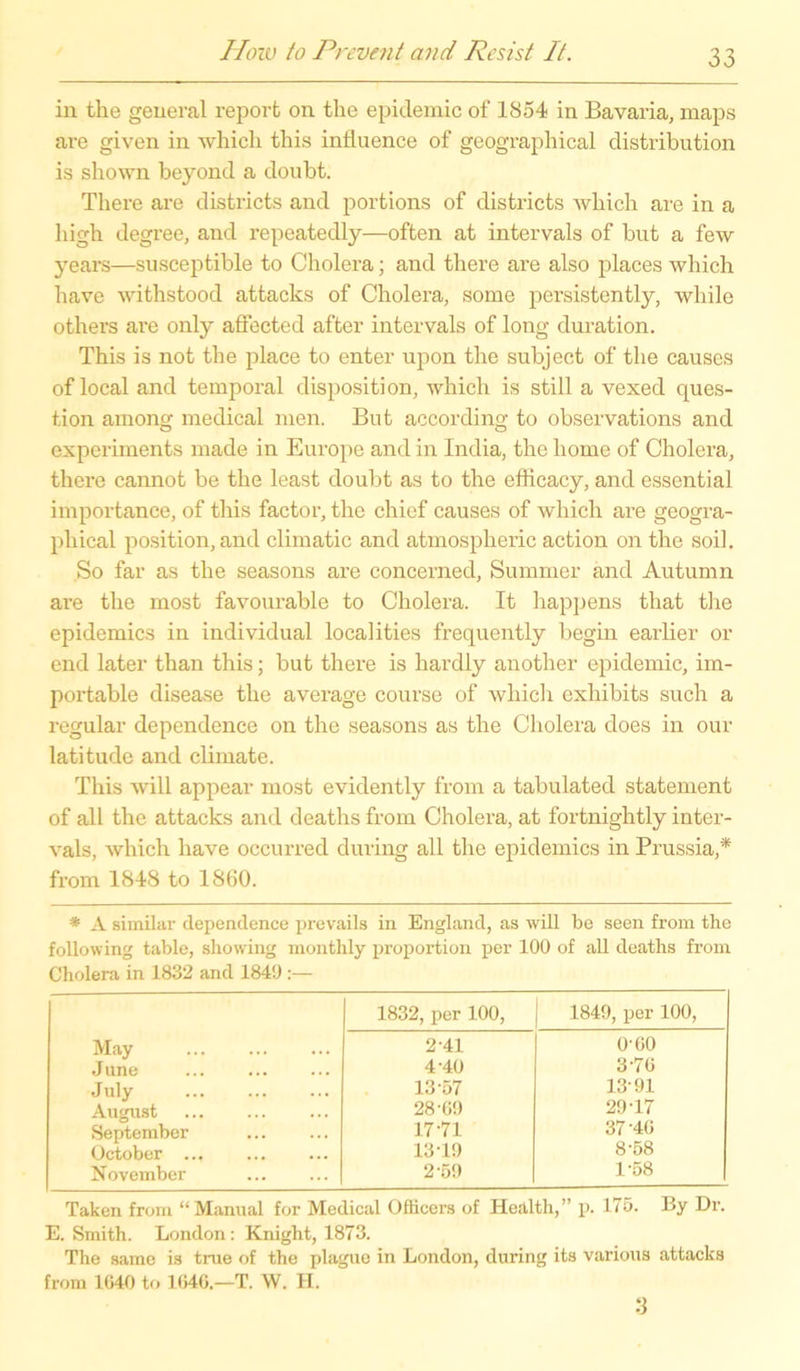 in the general reporfc on tlie epidemic of 1854 in Bavaria, maps are given in which this influence of geographical distribution is shown beyond a doubt. There are districts and portions of districts which are in a liigh degree, and repeatedly—offen at intervals of but a few years—susceptible to Cholera; and there are also places which have withstood attacks of Cholera, some persistently, wliile others are only affected after intervals of long duration. This is not the place to enter upon the subject of the causes of local and temporal disposition, which is still a vexed ques- tion among medical men. But according to observations and experiments made in Europe and in India, the home of Cholera, there cannot be the least doubt as to the efficacy, and essential importance, of this factor, the chief causes of which are geogra- phical position, and climatic and atmospheric action on the soil. So far as the seasons are concerned, Summer and Autumn ai’e the most favourable to Cholera. It happens that the epidemics in individual localities frequently begin earlier or end later than this; but there is hardly another epidemic, im- portable disease the average course of which exhibits such a regulär dependence on the seasons as the Cholera does in our latitude and climate. This will appear most evidently from a tabulated statement of all the attacks and deaths from Cholera, at fortnightly inter- vals, which have occurred during all the epidemics in Prussia,* from 1848 to 1860. * A similar dependence prevails in England, as will be seen from the following table, showing monthly proportion per 100 of all deaths from Cholera in 1832 and 1840 :— 1832, per 100, 1849, per 100, May 2-41 0-60 June 4-40 3 76 July 13 57 1391 August 28-69 29-17 September 17-71 37-46 October ... 13-19 8’58 November 2-59 1-58 Taken from “Manual for Medical Oflicers of Health,” p. 175. By Dr. E. Smith. London: Knight, 1873. The same is true of the plague in London, during its various attacks from 1640 to 1646.—T. W. H.