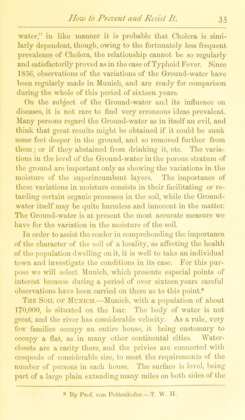 water,” in like manner it is probable that Cholera is simi- larly dependent, though, owing to the fortunately less frequent prevalence of Cholera, the relationship cannot be so regularly and satisfactorily proved as in the case of Typhoid Fever. Since 1856, observations of the variations of the Ground-water have been regularly made in Munich, and are ready for comparison during the whole of this period of sixtoen years. On the subject of the Ground-water and its influence on diseases, it is not rare to find very erroneous ideas prevalent. Many persons regard the Ground-water as in itself an evil, and think that great results might be obtained if it could be sunk some feet deeper in the ground, and so removed further from them; or if they abstained from drinking it, etc. The varia- tions in the level of the Ground-water in the porous stratum of the ground are important only as showing the variations in the moisture of the super in cumbent layers. The importance of these variations in moisture consists in their facilitating or re- tarding certain organic processes in the soil, while the Ground- water itself may be quite harmless and innocent in the matter. The Ground-water is at present the most accurate measure we have for the Variation in the moisture of the soil. Tn Order to assist the reader in comprehending the importance of the character of the soil of a locality, as affecting the health of the population dwelling on it, it is well to talce an individual town and investigate the conditions in its case. For this pur- pose we will select Munich, which presents especial points of interest because during a period of over sixteen years careful observations have been carried on there as to this point.* The Soil of Munich.—Munich, with a population of about 170,000, is situated on the Isar. The body of water is not great, and the river has considerable velocity. As a rule, very few families occupy an entire house, it being customary to occupy a flat, as in many other Continental cities. Water- closets are a rarity there, and the privies are connected with cesspools of considerable size, to meet the requirements of the number of persons in eacli house. The surface is level, being part of a large plain extending many indes on botli sides of the * By Prof, von Pettenkofer.—T. W. H.