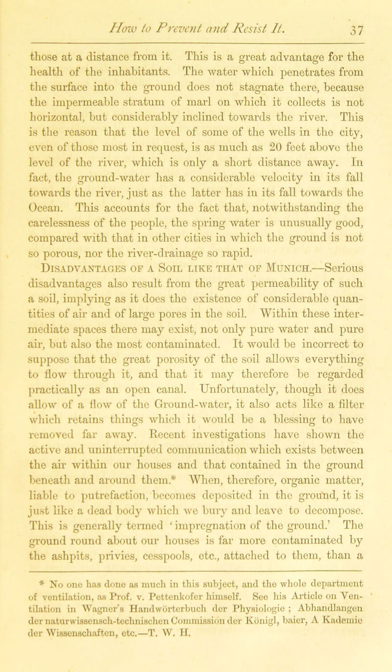 those at a distan.ee from it. This is a great advantage for the health of the inhabitants. The water which penetrates from the surface into the ground does not stagnate there, because the impermeable stratum of marl on which it collects is not horizontal, but considerably inclined towards the river. This is the reason that the level of some of the wells in the city, even of those most in request, is as much as 20 feet above the level of the river, which is only a short distance away. In fact, the ground-water lias a considerable velocity in its fall towards the river, just as the latter has in its fall towards the Ocean. This accounts for the fact that, notwithstanding the carelessness of the people, the spring water is unusually good, compared with that in other cities in which the ground is not so porous, nor the river-drainage so rapid. Disadvantages of a Soil like that of Munich.—Serious disadvantages also result from the great permeability of such a soil, implying as it does the existence of considerable quan- tities of ah- and of large pores in the soil. Within these inter- mecliate spaces there may exist, not only pure water and pure air, but also the most contaminated. It would be incorrect to suppose that the great porosity of the soil allows everything to flow through it, and that it may therefore be regarded practically as an open canal. Unfortunately, though it does allow of a flow of the Ground-water, it also acts like a filter which retains things which it would be a blessing to have removed far away. Recent investigations have shown the active and uninterrupted communication which exists between the air within our houses and that containecl in the ground beneath and around them* When, therefore, organic matter, liable to putrefaction, becomes deposited in the ground, it is just like a dead body which we bury and leave to decompose. This is generally tenned ‘ impregnation of the ground.’ The ground round about our houses is far more contaminated by the ashpits, privies, cesspools, etc., attached to them, than a * No one has done as much in this subject, and tho wliole department of Ventilation, as Prof. v. Pettenkofer himself. See his Ai-ticle on Ven- tilation in Wagner.s Handwörterbuch der Physiologie ; Abhandlangen der naturwissensch-technischen Commission der Konigl, baier, A Kademie der Wissenschaften, etc.—T. W. H.