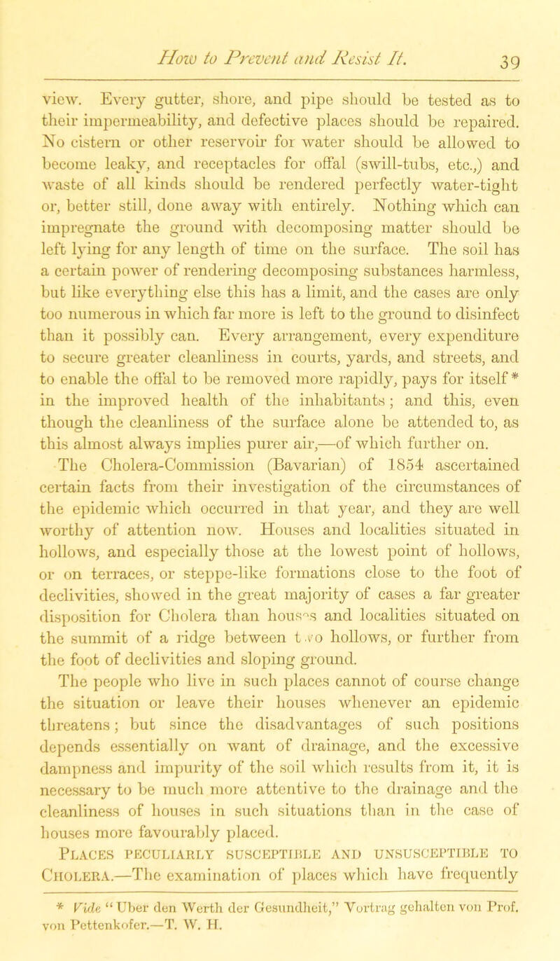view. Every gutter, shore, and pipe should be tested as to their impermeability, and defective places sliould be repaired. No cistem or otlier reservoir for water should be allowed to become leaky, and receptacles for offal (swill-tubs, etc.,) and waste of all kinds should be rendered perfectly water-tight or, better still, done away with entirely. Nothing which can impregnate the ground with decomposing matter should be left lying for any length of time on the surface. The soil has a certain power of rendering decomposing substances harmless, but like everything eise this has a lirnit, and the cases are only too numerous in which far more is left to the ground to disinfect than it possibly can. Every arrangement, every expenditure to secure greater cleanliness in courts, yards, and streets, and to enable the offal to be removed more rapidly, pays for itself * in the improved health of the inhabitants ; and this, even tliough the cleanliness of the surface alone be attended to, as this almost always implies purer air,—of which further on. The Cholera-Commission (Bavarian) of 1854 ascertained certain facts from their investigation of the circumstances of the epidemic which occurred in that year, and they are well worthy of attention now. Houses and localities situated in hollows, and especially those at the lowest point of hollows, or on terraces, or steppe-like formations close to the foot of declivities, showed in the great majority of cases a far greater disposition for Cholera than houses and localities situated on the summit of a ridge between tvo hollows, or further from the foot of declivities and sloping ground. The people who live in such places cannot of course change the Situation or leave their houses whenever an epidemic threatens; but since the disadvantages of such positions depends essentially on want of drainage, and the excessive dampness and irnpurity of the soil which results from it, it is necessary to be much more attentive to the drainage and the cleanliness of houses in such situations than in the case of houses more favourably placed. Places pecullarly susceptible and unsusceptible to Cholera.—The examination of places which have frequently * Vide “ Uber den Werth der Gesundheit,” Vortrag gehalten von Prof, von Pettenkofer.—T. W. H.