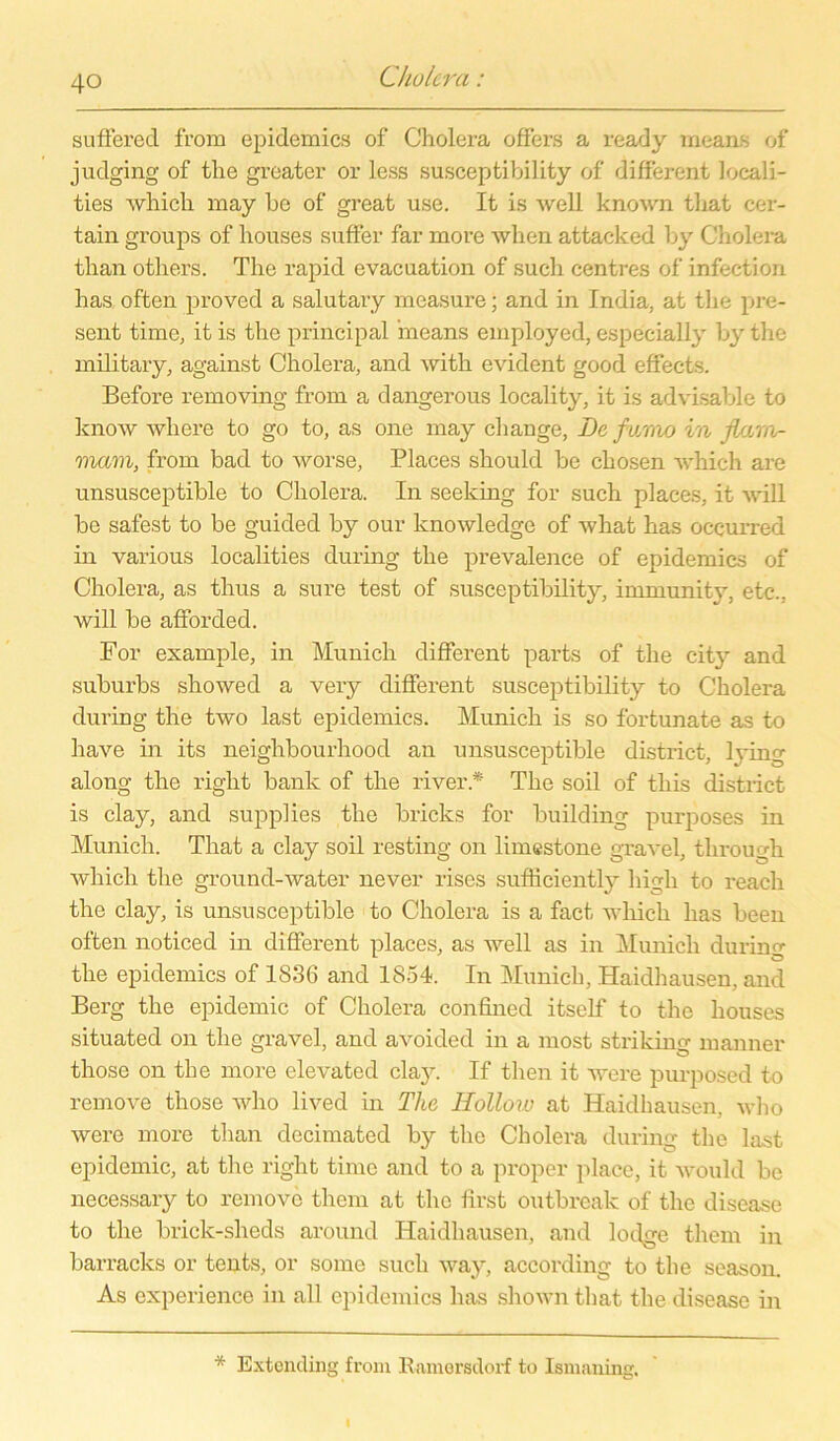 suffered from epidemica of Cholera offers a ready rneans of judging of the greater or less susceptibility of different locali- ties which may be of great use. It is well known that cer- tain groups of houses suffer far more wlien attacked by Cholera than others. The rapid evacuation of such centres of infection has often proved a salutary measure; and in India, at the pre- sent time, it is tlic principal ineans employed, especially by the military, against Cholera, and with evident good effects. Before removing from a dangerous locality, it is advisable to know where to go to, as one may change, De fv/mo in jlara- mam, from bad to worse, Places should be chosen which are unsusceptible to Cholera. In seeking for such places, it will be safest to be guided by our knowledge of what has occurred in various localities during the prevalence of epidemics of Cholera, as thus a sure test of susceptibility, immunity, etc., will be afforded. For example, in Munich different parts of the city and suburbs showed a very different susceptibility to Cholera during the two last epidemics. Munich is so fortunate as to have in its neighbourhood an unsusceptible district, hing along the right bank of the river * The soil of tliis district is clay, and supplies the bricks for building purposes in Munich. That a clay soil resting on limestone gravel, through which the ground-water never rises sufficientl3r high to reach the clay, is unsusceptible to Cholera is a fact which has been often noticed in different places, as well as in Munich during the epidemics of 1836 and 1854. In Munich, Haidhausen, and Berg the epidemic of Cholera confined itself to the houses situated on the gravel, and avoided in a most striking manner those on the more elevated clay. If then it were purposed to remove those who lived in The Hollow at Haidhausen, who were more than decimated by the Cholera during the last epidemic, at the right time and to a proper place, it would be necessary to remove them at the first outbreak of the disease to the brick-sheds around Haidhausen, and lodge them in barracks or tents, or some such way, according to the season. As experience in all epidemics has shown that the disease in * Extending from Ramersdorf to Ismaning.