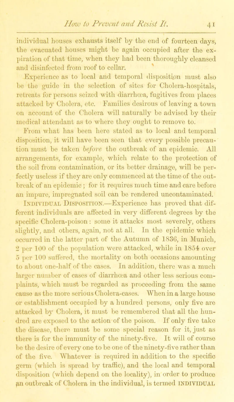 individual houses exhausts itself by the end of fourteen days, the evacuated houses might be again occupied after the ex- piration of that time, when they had been thoroughly cleansed and disinfected from roof to cellar. Experience as to local and temporal disposition must also be the guide in the selection of sites for Cholera-hospitals, retreats for persons seized with diarrhoea, fugitives from places nttaeked by Cholera, etc. Families desirous of leaving a town on account of the Cholera will naturally be advised by their medical attendant as to wliere they ought to reinove to. From wliat has been liere stated as to local and temporal disposition, it will liave been seen that every possible precau- tion must be taken before the outbreak of an epidemic. All arrangements, for example, which relate to the protection of the soil from contamination, or its better drainage, will be per- fectly useless if they are only commenced at the time of the out- break of an epidemic ; for it requires much time and care before an impure, impregnated soil can be rendered uncontaminated. Individual Disposition.—Experience has proved that dif- ferent individuals are affected in very different degrees by the specific Cholera-poison: some it attacks most severely, others slightly, and others, again, not at all. In the epidemic which occurred in the latter part of the Autumn of 183G, in Munich, 2 per 100 of the population were attacked, while in 1854 over 5 per 100 suftered, the mortality on both occasions amounting to about one-half of the cases. In addition, there was a much larger number of cases of diarrhoea and other less serious com- plaints, which mus't be regarded as proceeding from the same cause as the more serious Cholera-cases. When in a large house or establishment occupied by a hundred persons, only five are attacked by Cholera, it must be remembered that all the liun- dred are exposed to the action of the poison. If only five take the disease, there must be some special reason for it, just as there is for the immunity of the ninety-five. It will of course be the desire of every one to be one of the ninety-five rather than of the five. Whatever is required in addition to the specific germ (which is spread by traffic), and the local and temporal disposition (which dopend on the locality), in Order to produce fin outbreak of Cholera in the individual, is termed individual