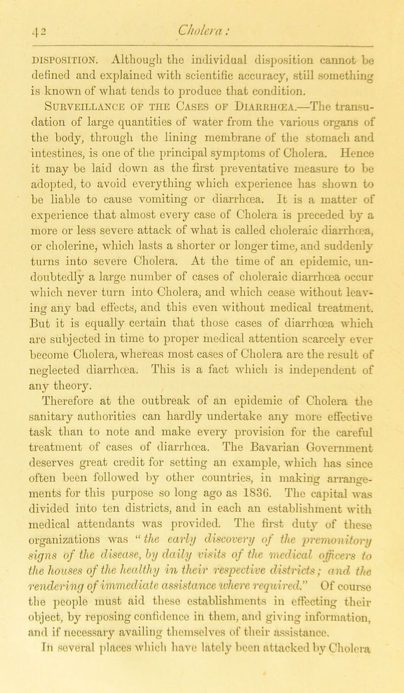 Disposition. Althougli thc individual disposition cannot Le defined and explained witli scientific accuracy, still soinething is known of wliat tends to produce that condition. Surveillance of THE Cases of Diarrhoea.—The transu- dation of large quantities of water from the various organs of tlie body, througli the lining memLrane of the stomach and intestines, is one of the principal Symptoms of Cholera, Hence it may be laid down as the first preventative measure to Le adopted, to avoid everything whicli experience lias shown to be liable to cause vomiting or diarrhoea. It is a matter of experience tliat almost every case of Cholera is preceded by a more or less severe attaclc of what is called ckoleraic diarrhoea, or cholerine, whicli lasts a shorter or longer time, and suddenly turns into severe Cholera. At the time of an epidemic, un- cloubtedly a large number of cases of choleraic diarrhoea occur which never turn into Cholera, and wliich cease witliout leav- ing any bad effects, and this even witliout medical treatment. But it is equally certain that those cases of diarrhoea which are subjected in time to proper medical attention scarcely ever become Cholera, whereas most cases of Cholera are the result of neglected diarrhoea. This is a fact which is independent of any theory. Therefore at the outbreak of an epidemic of Cholera the sanitary autliorities can hardly undertake any more effective task tlian to note and make every provision for the careful treatment of cases of diarrhoea. The Bavarian Government deserves great credit for setting an example, which lias since often been followecl by other countries, in making arrange- ments for this purpose so long ago as 1S3(3. The Capital was divided into ten districts, and in each an establisliment witli medical attendants was provided. The first duty of tliese organizations was “ the early discovery of the premonitory signs of the disease, by daily visits of the medical ojfccrs io the houses oftlie healthy in their respective districts; and the rendering ofimmediate assistance wherc reqidred.” Of course the people must aid tliese cstablishments in effecting their object, by reposing conlidence in them, and giving information, and if necessary availing themselves of their assistance. In several places which have lately beeil attacked by Cholera