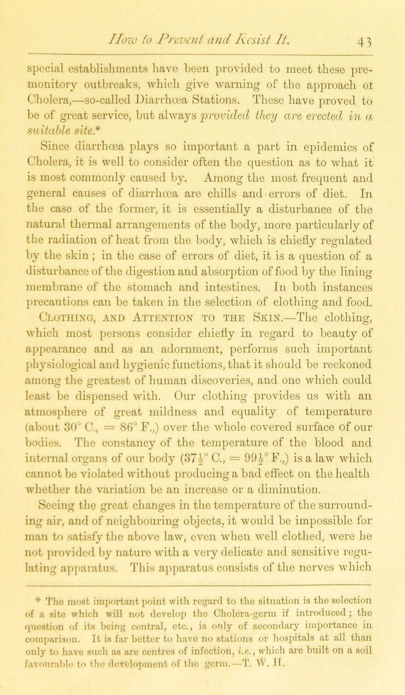 special establishments have been provided to meet these pre- monitory outbreaks, which give warning of tbe approach ot Cholera,—so-called Diarrhoea Stations. These have proved to be of great Service, but ahvays provided they ave erected in a suitable site.* Since diarrhoea plays so important a part in epidemics of Cholera, it is well to consider often the question as to what it is most commonly caused by. Among the most frequent and general causes of diarrhoea are chills and errors of diet. In the case of the fonner, it is essentially a disturbance of the natural thermal arrangements of the body, more particularly of the radiation of heat from the body, which is cliiefly regulated by the skin; in the case of errors of diet, it is a question of a disturbance of the digestion and absorption of food by the lining membrane of the stomach and intestines. In both instances precautions can be taken in the selection of clothing and food. Clothing, and Attention to the Skin.—The clothing, which most persons consider chiefly in regard to beauty of appearance and as an adornment, performs such important physiological and hygienic funetions, that it should be reckoned among the greatest of human discoveries, and one which could least be dispensed with. Our clothing provides us with an atmosphere of gi’eat mildness and equality of temperature (about 30° C., = 86° F.,) over the whole covered surface of our bodies. The constancy of the temperature of the blood and internal organs of our body (37^° C., = 993° F.,) is a law which cannot be violated without producing a bad effect on the healtli whether the Variation be an increase or a diminution. Seeing the great changes in the temperature of the surround- ing air, and of neighbouring objects, it would be impossible for man to satisfy the above law, even when well clothed, were he not provided by naturc with a very delicate and sensitive regu- lating apparatus. This apparatus consists of the nerves which * The most important point with regarcl to the Situation is the selection of a site which will not develop the Cholera-gcrm if introduced; the question of its being central, etc., is only of secondary importance in comparison. It is far better to have no stations or hospitals at all than only to have such as are centres of infection, i.e., which are built on a soil favourable to the development of the germ.—T. W. H.