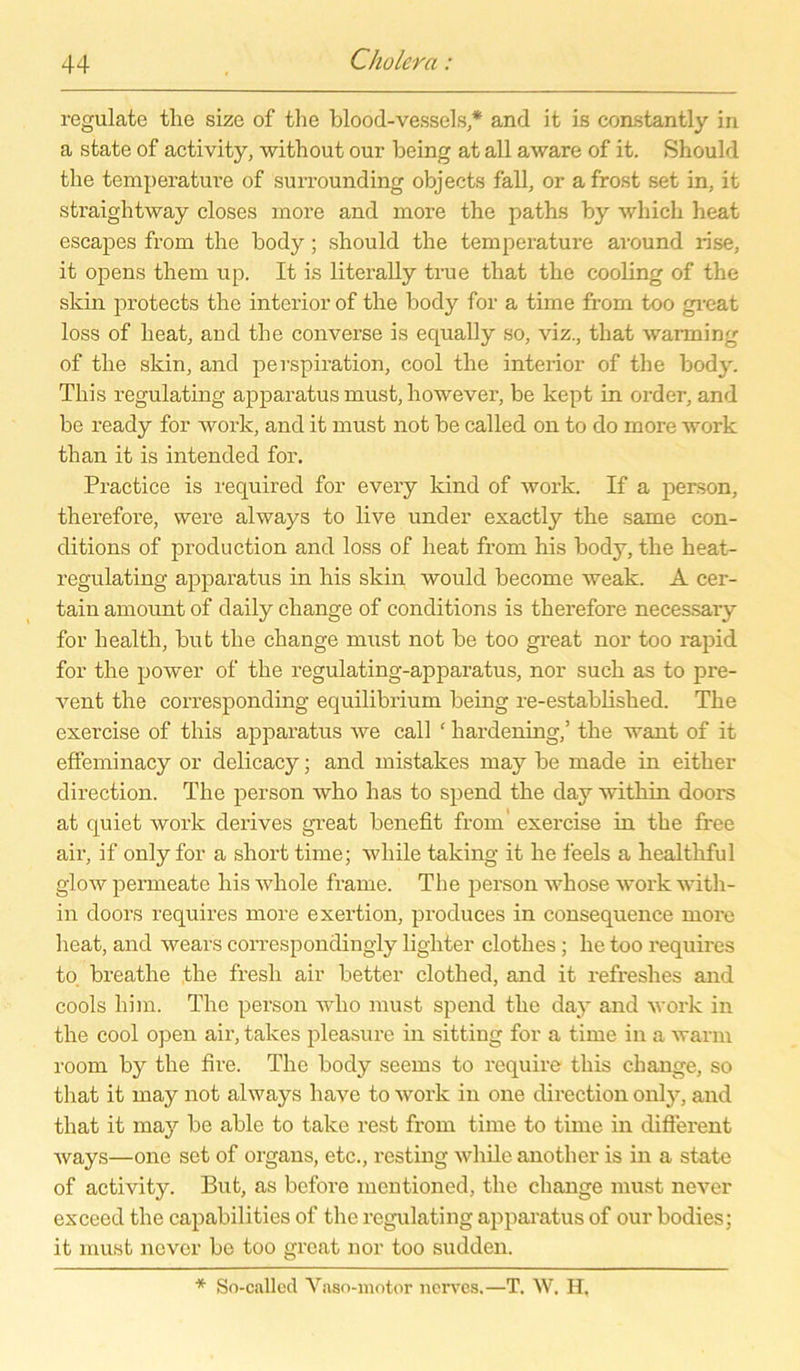 regulate tlie size of the blood-vessels* and it is constantly in a state of activity, without our being at all aware of it. Should tlie temperature of surrounding objects fall, or a frost set in, it straightway closes more and more the paths by whicli heat escapes from the body; should the temperature around rise, it opens them up. It is literally true that the cooling of the skin protects the interior of the body for a time from too great loss of heat, aud the converse is equally so, viz., that warming of the skin, and perspiration, cool the interior of the body. This regulating apparatus must, however, be kept in Order, and be ready for work, and it must not be called on to do more work than it is intended for. Practice is required for every kind of work. If a person, therefore, were always to live under exactly the same con- ditions of production and loss of heat from his body, the heat- regulating apparatus in his skin would become weak. A cer- tain amount of daily change of conditions is therefore necessary for health, but the change must not be too great nor too rapid for the power of the regulating-apparatus, nor such as to pre- vent the corresponding equilibrium being re-established. The exercise of this apparatus we call ‘ liardening,’ the want of it effeminacy or delicacy; and mistakes may be made in either direction. The person who has to spend the day within doors at quiet work derives great benefit from exercise in the free air, if only for a short time; while taking it he feels a healthful glow permeate his whole frame. The person whose work with- in doors requires more exertion, produces in consequence more heat, and wears correspondingly lighter clothes; he too requires to. breathe the fresli air better cloth ed, and it refreshes and cools him. The person who must spend the day and work in the cool open air, takes pleasure in sitting for a time in a warm room by the fire. The body seems to require this change, so that it may not always have to work in one direction only, and that it may be able to take rest from time to time in different ways—one set of organs, etc., resting while another is in a state of activity. But, as before mentioned, the change must never exceed the capabilities of the regulating apparatus of our bodies; it must never be too great nor too sudden. * So-called Vaso-motor nerves.—T. W. H,