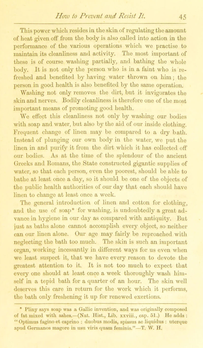 Tliis power which resides in the skin of regulating the amount of heat given off* from the body is also called into action in the performance of the various operations which we practise to maintain its cleanliness and activity. The most important of these is of course was hing partially, and bathing the whole body. It is not only the person who is in a faint who is re- freshed and benefited by having water thrown on him; the person in good health is also benefited by the same Operation. Washing not only removes the dirt, but it invigorates the skin and nerves. Bodily cleanliness is therefore one of the most important means of promoting good health. We effect this cleanliness not only by washing our bodies with soap and water, bnt also by the aid of our inside clothing. Frequent change of linen may be compared to a dry bath. Instead of plunging our own body in the water, we put the linen in and purify it from the dirt which it has collected off our bodies. As at the time of the splendour of the ancient Greeks and Romans, the State constructed gigantic supplies of water, so that each person, even the poorest, should be able to bathe at least once a day, so it should be one of the objects of the public health authorities of our day that each should have linen to change at least once a week. The general introduction of linen and cotton for clothing, and the use of soap* for washing, is undoubtedly a great ad- vance in hygiene in our day as compared with antiquity. But just as baths alone cannot accomplish every object, so neither can our linen alone. Our age may fairly be reproached with neglecting the bath too rnuch. The skin is such an important organ, working incessantly in different ways for us even when we least suspect it, that we have every reason to devote the greatest attention to it. It is not too much to expect that eveiy one should at least once a week thoroughly wash him- self in a tepid bath for a quarter of an hour. The skin well deserves this care in return for the work which it performs, the bath only freshening it up for renewed exertions. * Pliny says soap was a Gallic invention, and was originally composed of fat mixed with ashes.—(Nat. Hist., Lib. xxviii., cap. 51.) He adds : “ Optimus fagino et caprino : duobus modis, spissus ac liquidus : uterque apud Germanos magoro in nsn viris quam feminis.”—T. W. H.