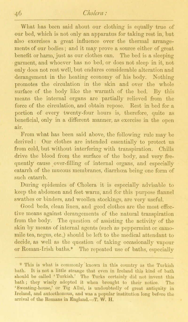 Wliat 1ms been saicl about our clothing iß equally true of oui’ bed, wliich is not only an apparatus for taking re.st in, but also exercises a great influence over the thermal arrange- ments of our bodies; and it may prove a source either of great benefit or harm, just as our clothes can. The bed is a sleeping garment, and whoever bas no bed, or does not sleep in it, not only does not rest well, but endures considerable alteration and derangement in the heating economy of bis body. Nothing promotes the circulation in the skin and ovrer the whole surface of the body like the warmtli of the bed. By this means the internal Organs are partially relieved from the force of the circulation, and obtain repose. Rest in bed for a portion of every twenty-four hours is, therefore, quite as beneficial, only in a different manner, as exercise in the open air. From wliat has been said above, the following rule may be clerived: Our clothes are intended essentially to protect us from cold, but without interfering witli transpiration. Chilis drive the blood from the surface of the body, and veiy fre- quently cause over-filling of internal Organs, and especially catarrh of the mucous membranes, diarrhoea beincr one form of such catarrh. Düring epidemics of Cholera it is especially advisable to keep the abdomen and feet warm, and for this purpose flannel swathes or binders, and woollen stocldngs, are very useful. Good beds, clean linen, and good clothes are the most effcc- tive means against derangements of the natural transpiration from the body. The question of assisting the activit}' of the skin by means of internal agents (such as pepperrnint or camo- mile tea, negus, etc.,) sliould be left to the medical attendant to decide, as well as the question of taking occasionally vapour or Roman-Irish baths.* The repeated use of baths, especially * This is wliat is conimonly known in this countiy as the Turkisli bath. It is not a little stränge tliat even in Ireland this kind of bath sliould be called ‘ Turkisli.’ The Turks certainly did not invent this bath; they wisely adopted it when brought to tlieir notice. The ‘ Sweating-liouse,’ or Tig Allui, is undoubtedly of great antiquity in Ireland, and autocthonous, and was a populär Institution long liefere the arrival of the Romans in England.—T. W. H.