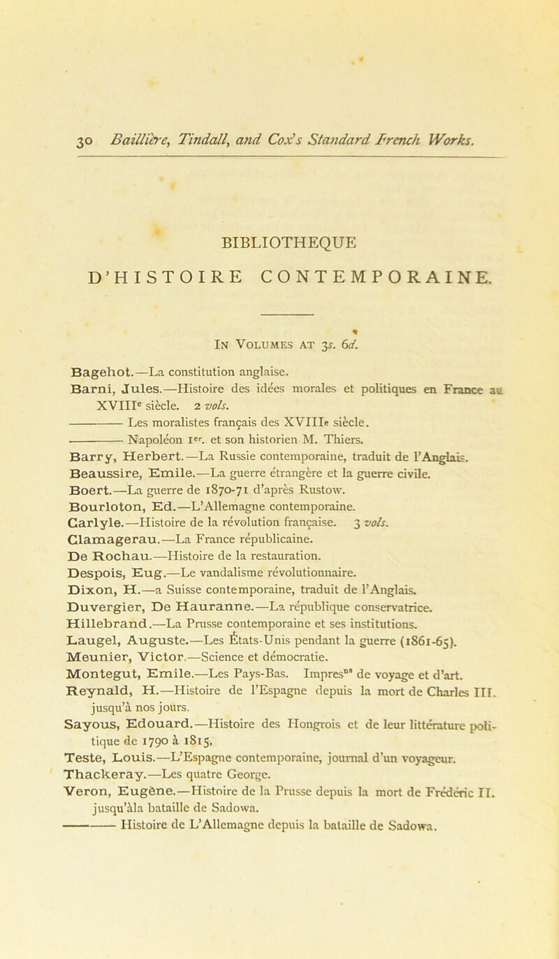 BIBLIOTHEQUE D’HISTOIRE CONTEMPORAINE. In Volumes at 35. 6d. Bagehot.—La Constitution anglaise. Barni, Jules.—Histoire des idees morales et politiques en France au. XVIII' siede. 2 vols. Les moralistes francais des XVIIIe siede. Napoleon Ier. et son historien M. Thiers. Barry, Herbert.—La Russie contemporaine, traduit de 1’Anglais. Beaussire, Emile.—La guerre etrangere et la guerre civile. Boert.—La guerre de 1870-71 d’apres Rustow. Bourloton, Ed.—L’Allemagne contemporaine. Carlyle.—Histoire de la revolution francaise. 3 vols. Clamagerau.—La France republicaine. De Rochau.—Histoire de la restauration. Despois, Eug.—Le vandalisme revolutionnaire. Dixon, H.—a Suisse contemporaine, traduit de 1’Anglais. Duvergier, De Hauranne.—La republique conservatrice. Hillebrand.—La Prasse contemporaine et ses institutions. Laugel, Auguste.—Les litats-Unis pendant la guerre (1861-65). Meunier, Victor.—Science et democratie. Montegut, Emile.—Les Pays-Bas. Impres“* de voyage et d’art. Reynald, H.—Histoire de l’Espagne depuis la mort de Charles III. jusqu’ä nos jours. Sayous, Edouard.—Histoire des Ilongrois et de leur litterature poli- tique de 1790 a 1815, Teste, Louis.—L’Espagne contemporaine, joumal d un voyagcur. Thackeray.—Les qriatre George. Veron, Eugöne.—Histoire de la Prasse depuis la mort de Frederic II. jusqu’ala bataille de Sadowa. Histoire de L’Allemagne depuis la bataille de Sadowa.