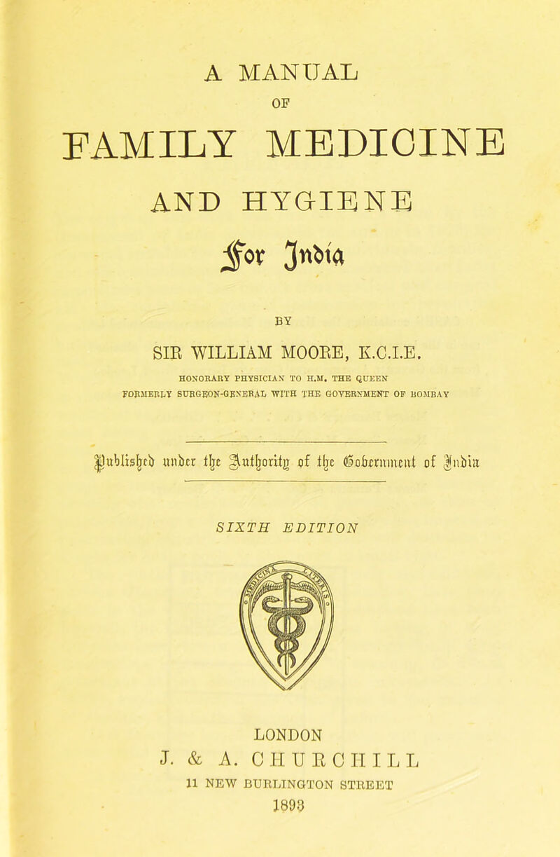 A MANUAL OF FAMILY MEDICINE AND HYGIENE BY SIB WILLIAM MOOBE, K.C.I.E. HONORARY PHYSICIAN TO H.M. THE QUEEN FDEMERUY BUBGEON-QENERAIi WITH THE GOVERNMENT OP BOMBAY ^ublis^cl) uiibcr lljc ^dljioritg of tljc dotenmcivt of Ifnbhi SIXTH EDITION LONDON I. & A. CHUECIIILL 11 NEW BURLINGTON STREET im