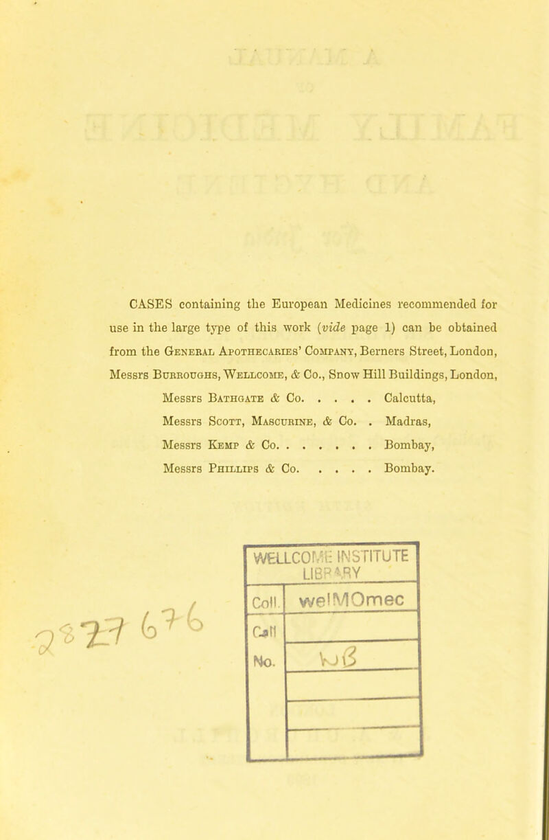 CASES containing the European Medicines recommended for use in the large type of this work {vide page 1) can be obtained from the General Apothecaries’ Company, Berners Street, London, Messrs Burroughs, Wellcosie, & Co., Snow Hill Buildings, London, Messrs Bathgate & Co Calcutta, Messrs Scott, Mascurine, & Co. . Madras, Messrs Kemp & Co Bombay, Messrs Phillips & Co Bombay. WELLCOMi: INSTITUTE library Colt. welMOmec Cjin No. VjS