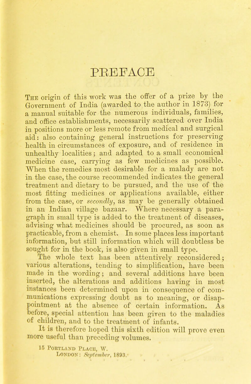 PEBFACB The origin o£ tliis work was the offer of a prize by the Government of India (awarded to the author in 1873) for a manual suitable for the numerous individuals, families, and office establishments, necessarily scattered over India in positions more or less remote from medical and surgical aid: also containing general instructions for preserving health in circumstances of exposure, and of residence in unhealthy localities; and adapted to a small economical medicine case, carrying as few medicines as possible. When the remedies most desirable for a malady are not in the case, the course recommended indicates the general treatment and dietary to be pursued, and the use of the most fitting medicines or applications available, either from the case, or secondly, as may be generally obtained in an Indian village bazaar. Where necessary a para- graph in small type is added to the treatment of diseases, advising what medicines should be procured, as soon as practicable, from a chemist. In some places less important information, but still information which will doubtless be sought for in the book, is also given in small type. The whole text has been attentively reconsidered; various alterations, tending to simplification, have been made in the wording; and several additions have been inserted, the alterations and additions having in most instances been determined upon in consequence of com- munications expressing doubt as to meaning, or disap- pointment at the absence of certain information. As before, special attention has been given to the maladies of children, and to the treatment of infants. It is therefore hoped this sixth edition will prove even more useful than preceding volumes. 16 Portland Place, W. London : Sojrtemher, 1893.