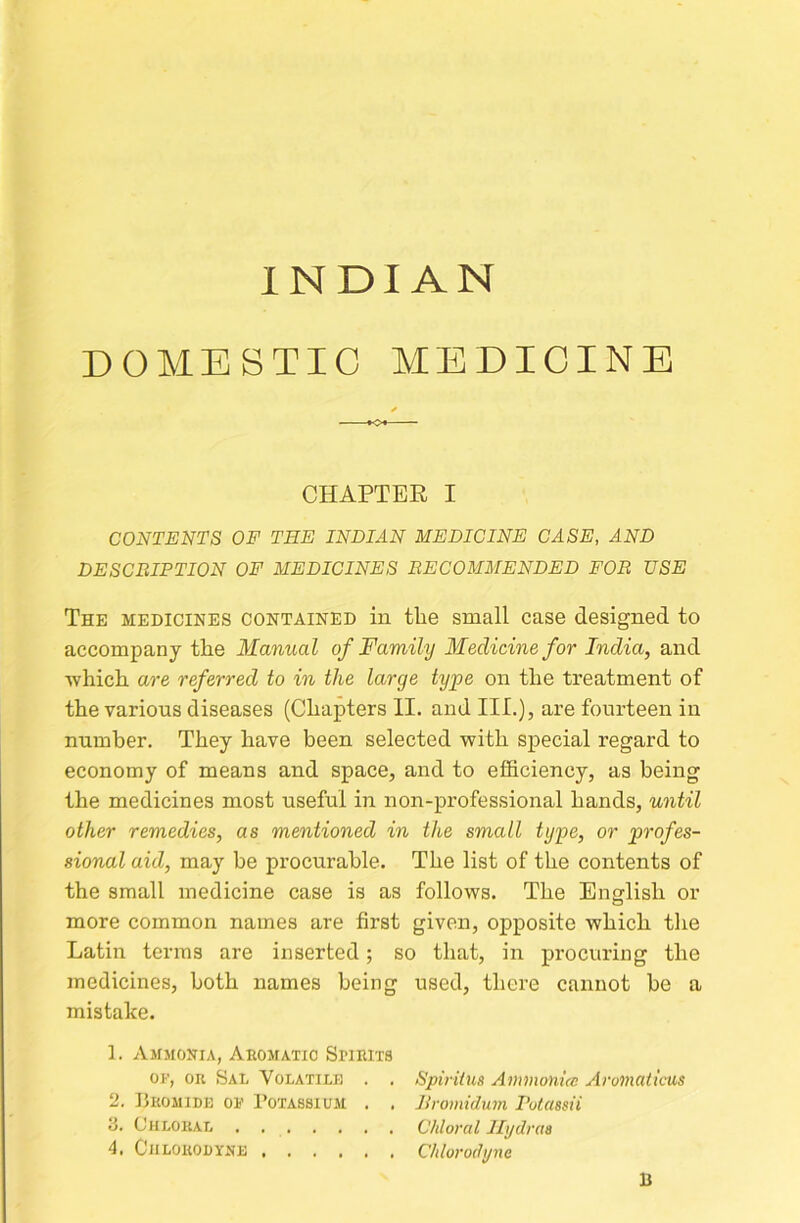 INDIAN DOMESTIC MEDICINE CHAPTER I CONTENTS OF THE INDIAN MEDICINE CASE, AND DESCRIPTION OF MEDICINES RECOMMENDED FOR USE The medicines contained in the small case designed to accompany the Manual of Family Medicine for India, and •which are referred to in the large type on the treatment of the various diseases (Chapters II. and III.), are fourteen in number. They have been selected with special regard to economy of means and space, and to efficiency, as being the medicines most useful in non-professional hands, until other remedies, as mentioned in the small type, or profes- sional aid, may be procurable. The list of the contents of the small medicine case is as follows. The English or more common names are first given, opposite which the Latin terras are inserted; so that, in procuring the medicines, both names being used, there cannot be a mistake. 1. Ammonia, Aromatic Spirits OF, OR Sal Volatilu . . SpirUua Ammonue Aromaticus 2. Bromide of Potassium . . Jlromidum Putassii 3, Chloral Chloral llydraa 4, CiiLORODYNE Chlorodjfnc B