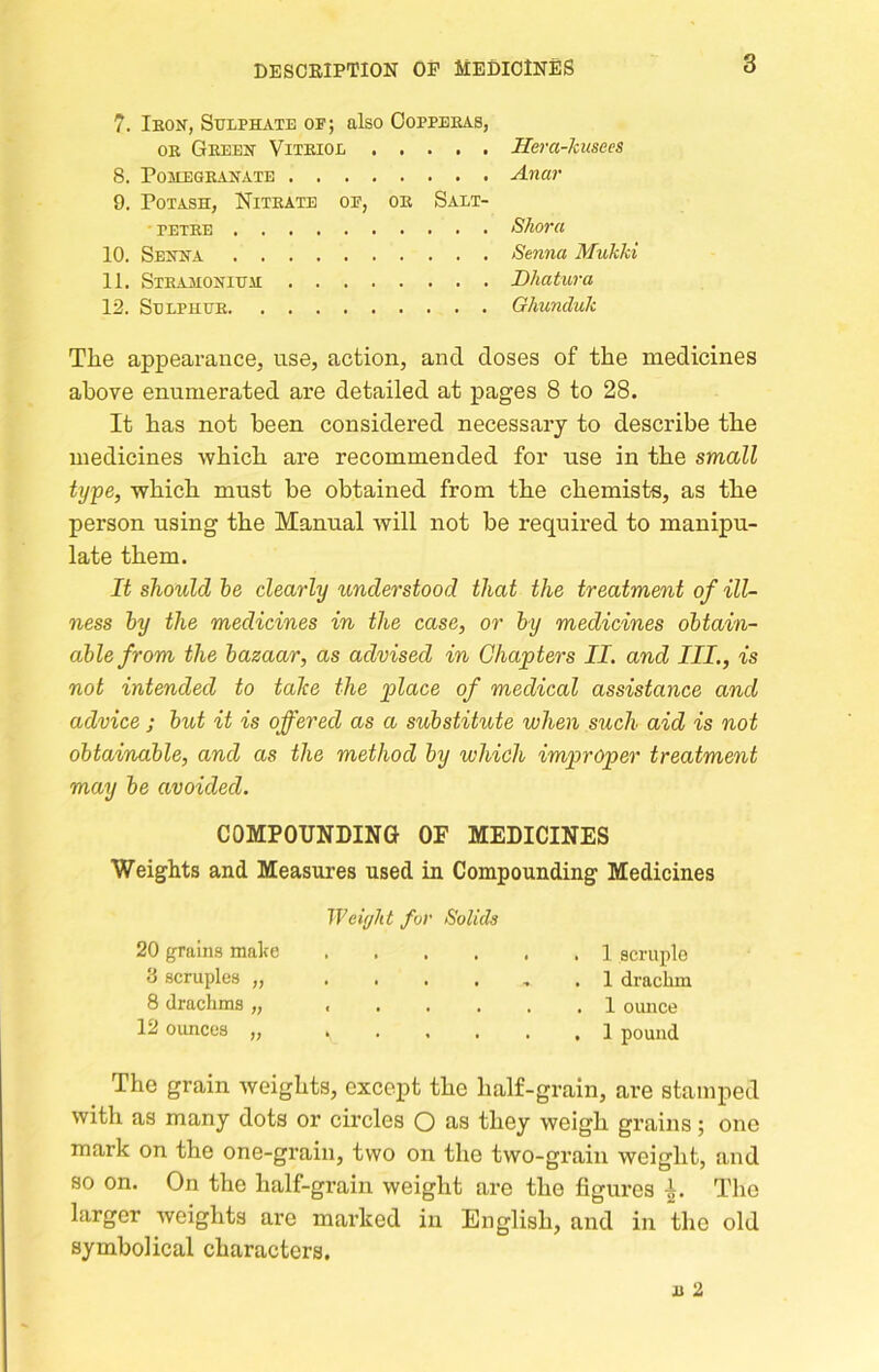 7. Ikon, Stjiphate of; also Copperas, OR Green Vitriol 8. Pomegranate 9. Potash, Nitrate of, or Salt- petre 10. Senna 11. Stramonium; 12. Selphur Hera-kusees Anar Shora Senna Mukki Dhatura Ghunduk The appearance, use, action, and doses of the medicines above enumerated are detailed at pages 8 to 28. It has not been considered necessary to describe the medicines which are recommended for use in the small type, which must be obtained from the chemist-s, as the person using the Manual will not be required to manipu- late them. It should he clearly understood that the treatment of ill- ness hy the medicines in the case, or hy medicines obtain- able from the bazaar, as advised in Chapters II. and III., is not intended to take the place of medical assistance and advice j but it is offered as a substitute when such aid is not obtainable, and as the method by which improper treatment may be avoided. COMPOUNDING OF MEDICINES Weights and Measures used in Compounding Medicines Weight for Solids 20 grains make .... 3 scruples „ .... 8 drachms „ .... 12 ounces „ .... 1 scruple 1 drachm 1 ounce 1 pound The grain weights, except the half-grain, are stamped with as many dots or circles O as they weigh grains; one mark on the one-grain, two on the two-grain weight, and so on. On the half-grain weight are the figures Ir. The larger weights are marked in English, and in the old symbolical characters.