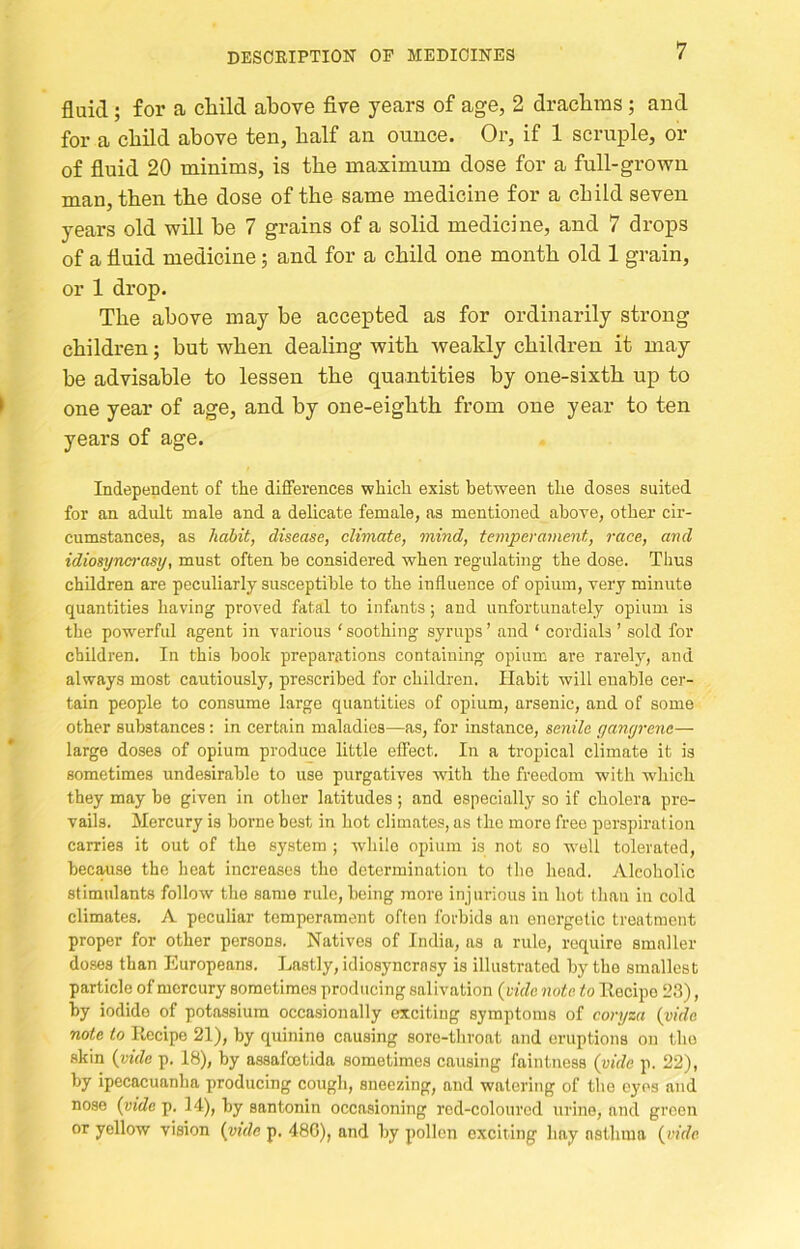fluid; for a child above five years of age, 2 drachms; and for a child above ten, half an ounce. Or, if 1 scruple, or of fluid 20 minims, is the maximum dose for a full-grown man, then the dose of the same medicine for a child seven years old will he 7 grains of a solid medicine, and 7 drops of a fluid medicine; and for a child one month old 1 grain, or 1 drop. The above may be accepted as for ordinarily strong children; but when dealing with weakly children it may be advisable to lessen the quantities by one-sixth up to one year of age, and by one-eighth from one year to ten years of age. Independent of the differences which exist between the doses suited for an adult male and a delicate female, as mentioned above, other cir- cumstances, as habit, disease, climate, mind, temperament, 7-ace, and idiosyncrasy, must often be considered when regulating the dose. Thus children are peculiarly susceptible to the influence of opium, very minute quantities having proved fatal to infants; and unfortunately opium is the powerful agent in various ‘soothing syrups’ and ‘ cordials ’ sold for children. In this book preparations containing opium are rarely, and always most cautiously, prescribed for children. Habit will enable cer- tain people to consume large quantities of opium, arsenic, and of some other substances: in certain maladies—as, for instance, senile yanyrene— large doses of opium produce little effect. In a tropical climate it is sometimes undesirable to use purgatives with the freedom with which they may be given in other latitudes ; and especially so if cholera pre- vails. Mercury is borne best in hot climates, as the more free perspiration carries it out of the system ; while opium is not so well tolerated, because the heat increases the determination to the head. Alcoholic stimulants follow the same rule, being more injurious in hot than in cold climates. A peculiar temperament often forbids an energetic treatment proper for other persons. Natives of India, as a rule, require smaller doses than Europeans. Lastly, idiosyncrasy is illustrated by the smallest particle of mercury sometimes producing salivation {ride note to Eecipo 23), by iodide of potassium occasionally exciting symptoms of coi-7jza {vide note to Recipe 21), by quinine causing sore-throat and eruptions on the skin {vide p. 18), by assafoetida sometimes causing faintness (vide p. 22), by ipecacuanha producing cough, sneezing, and watering of the eyes and nose {vide p. 14), by santonin occasioning red-colourcd urine, and green or yellow vision {vide p. 48G), and by pollen exciting hay asthma {vide