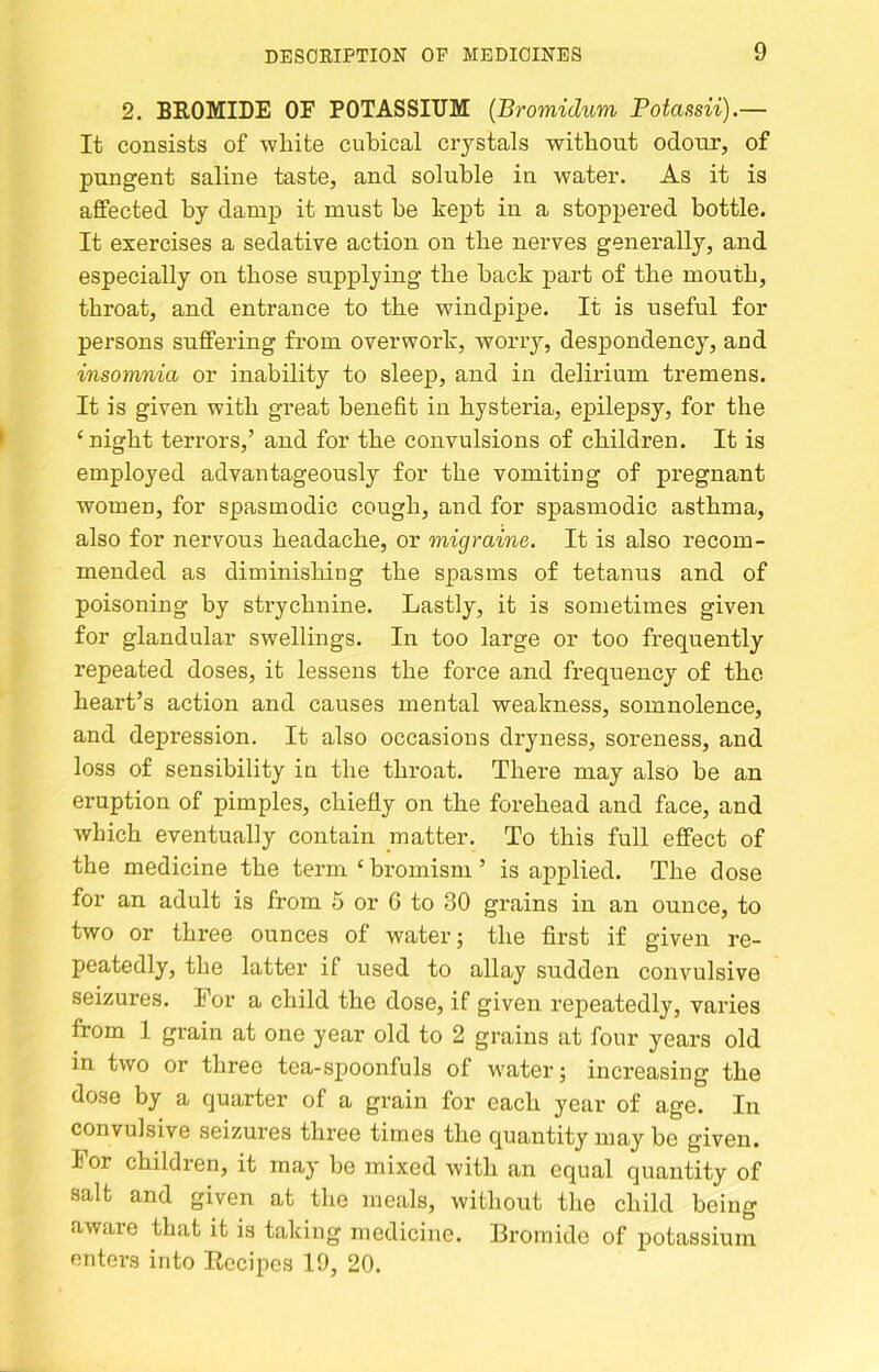 2. BEOMIDE OE POTASSIUM {Bromidum Potassii).— It consists of white cubical crystals without odour, of pungent saline taste, and soluble in water. As it is affected by danij) it must be kept in a stoppered bottle. It exercises a sedative action on the nerves generally, and especially on those supplying the back part of the mouth, throat, and entrance to the windpipe. It is useful for persons suffering from overwork, worry, despondency, and insomnia or inability to sleep, and in delirium tremens. It is given with great benefit in hysteria, epilepsy, for the ‘night terrors,’ and for the convulsions of children. It is employed advantageously for the vomiting of pregnant women, for spasmodic cough, and for spasmodic asthma, also for nervous headache, or migraine. It is also recom- mended as diminishing the spasms of tetanus and of poisoning by strychnine. Lastly, it is sometimes given for glandular swellings. In too large or too frequently repeated doses, it lessens the force and frequency of the heart’s action and causes mental weakness, somnolence, and depression. It also occasions dryness, soreness, and loss of sensibility in the throat. There may also be an eruption of pimples, chiefly on the forehead and face, and which eventually contain matter. To this full effect of the medicine the term ‘ bromism ’ is applied. The dose for an adult is from 5 or G to 30 grains in an ounce, to two or three ounces of water; the first if given re- peatedly, the latter if used to allay sudden convulsive seizures. For a child the dose, if given repeatedly, varies from 1 grain at one year old to 2 grains at four years old in two or three tea-spoonfuls of water; increasing the dose by a quarter of a grain for each year of age. In convulsive seizures three times the quantity may be given. For children, it may be mixed with an equal quantity of salt and given at the meals, without the child being aware that it is taking medicine. Bromide of potassium enters into Eecipcs 19, 20.